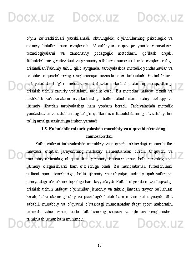 o‘yin   ko‘rsatkichlari   yaxshilanadi,   shuningdek,   o‘yinchilarning   psixologik   va
axloqiy   holatlari   ham   rivojlanadi.   Murabbiylar,   o‘quv   jarayonida   innovatsion
texnologiyalarni   va   zamonaviy   pedagogik   metodlarni   qo‘llash   orqali,
futbolchilarning individual  va jamoaviy sifatlarini  samarali  tarzda rivojlantirishga
erishadilar.Yakuniy   tahlil   qilib   aytganda,   tarbiyalashda   metodik   yondashuvlar   va
uslublar   o‘quvchilarning   rivojlanishiga   bevosita   ta'sir   ko‘rsatadi.   Futbolchilarni
tarbiyalashda   to‘g‘ri   metodik   yondashuvlarni   tanlash,   ularning   maqsadlariga
erishish   uchun   zaruriy   vositalarni   taqdim   etadi.   Bu   metodlar   nafaqat   texnik   va
taktikalik   ko‘nikmalarni   rivojlantirishga,   balki   futbolchilarni   ruhiy,   axloqiy   va
ijtimoiy   jihatdan   tarbiyalashga   ham   yordam   beradi.   Tarbiyalashda   metodik
yondashuvlar va uslublarning to‘g‘ri qo‘llanilishi futbolchilarning o‘z salohiyatini
to‘liq amalga oshirishiga imkon yaratadi.
1.3. Futbolchilarni tarbiyalashda murabbiy va o‘quvchi o‘rtasidagi
munosabatlar.
Futbolchilarni   tarbiyalashda   murabbiy   va   o‘quvchi   o‘rtasidagi   munosabatlar
mavzusi,   o‘qitish   jarayonining   markaziy   elementlaridan   biridir.   O‘quvchi   va
murabbiy   o‘rtasidagi   aloqalar   faqat   jismoniy   faoliyatni   emas,   balki   psixologik   va
ijtimoiy   o‘zgarishlarni   ham   o‘z   ichiga   oladi.   Bu   munosabatlar,   futbolchilarni
nafaqat   sport   texnikasiga,   balki   ijtimoiy   mas'uliyatga,   axloqiy   qadriyatlar   va
jamiyatdagi o‘z o‘rnini topishga ham tayyorlaydi. Futbol o‘yinida muvaffaqiyatga
erishish   uchun   nafaqat   o‘yinchilar   jismoniy   va   taktik   jihatdan   tayyor   bo‘lishlari
kerak,   balki   ularning   ruhiy   va   psixologik   holati   ham   muhim   rol   o‘ynaydi.   Shu
sababli,   murabbiy   va   o‘quvchi   o‘rtasidagi   munosabatlar   faqat   sport   mahoratini
oshirish   uchun   emas,   balki   futbolchining   shaxsiy   va   ijtimoiy   rivojlanishini
ta'minlash uchun ham muhimdir.
10