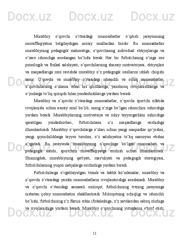 Murabbiy   o‘quvchi   o‘rtasidagi   munosabatlar   o‘qitish   jarayonining
muvaffaqiyatini   belgilaydigan   asosiy   omillardan   biridir.   Bu   munosabatlar
murabbiyning   pedagogik   mahoratiga,   o‘quvchining   individual   ehtiyojlariga   va
o‘zaro   ishonchga   asoslangan   bo‘lishi   kerak.   Har   bir   futbolchining   o‘ziga   xos
psixologik va fizikal  salohiyati, o‘quvchilarning shaxsiy  motivatsiyasi,  ehtiyojlari
va   maqsadlariga   mos   ravishda   murabbiy   o‘z   pedagogik   usullarini   ishlab   chiqishi
zarur.   O‘quvchi   va   murabbiy   o‘rtasidagi   ishonchli   va   ochiq   munosabatlar,
o‘quvchilarning   o‘zlarini   erkin   his   qilishlariga,   yaxshiroq   rivojlanishlariga   va
o‘yinlarga to‘liq qiziqish bilan yondashishlariga yordam beradi.
Murabbiy   va   o‘quvchi   o‘rtasidagi   munosabatlar,   o‘quvchi   sportchi   sifatida
rivojlanishi   uchun   asosiy   omil   bo‘lib,   uning   o‘ziga   bo‘lgan   ishonchini   oshirishga
yordam   beradi.   Murabbiylarning   motivatsiya   va   ruhiy   tayyorgarlikni   oshirishga
qaratilgan   yondashuvlari,   futbolchilarni   o‘z   maqsadlariga   erishishga
ilhomlantiradi.   Murabbiy   o‘quvchilarga   o‘zlari   uchun   yangi   maqsadlar   qo‘yishni,
yangi   qiyinchiliklarga   tayyor   turishni,   o‘z   salohiyatini   to‘liq   namoyon   etishni
o‘rgatadi.   Bu   jarayonda   murabbiyning   o‘quvchiga   bo‘lgan   munosabati   va
pedagogik   uslubi,   sportchini   muvaffaqiyatga   erishish   uchun   ilhomlantiradi.
Shuningdek,   murabbiyning   qat'iyati,   mas'uliyati   va   pedagogik   strategiyasi,
futbolchilarning yuqori natijalarga erishishiga yordam beradi.
Futbolchilarga   o‘rgatilayotgan   texnik   va   taktik   ko‘nikmalar,   murabbiy   va
o‘quvchi   o‘rtasidagi   yaxshi   munosabatlarni   rivojlantirishga   asoslanadi.   Murabbiy
va   o‘quvchi   o‘rtasidagi   samarali   muloqot,   futbolchining   trening   jarayoniga
nisbatan   ijobiy   munosabatini   shakllantiradi.   Muloqotning   ochiqligi   va   ishonchli
bo‘lishi, futbolchining o‘z fikrini erkin ifodalashiga, o‘z xatolaridan saboq olishiga
va   rivojlanishiga   yordam   beradi.   Murabbiy   o‘quvchining   yutuqlarini   e'tirof   etish,
11 