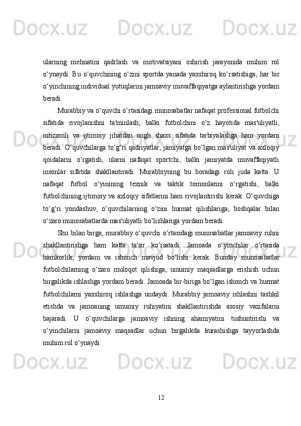 ularning   mehnatini   qadrlash   va   motivatsiyani   oshirish   jarayonida   muhim   rol
o‘ynaydi.   Bu   o‘quvchining   o‘zini   sportda   yanada   yaxshiroq  ko‘rsatishiga,   har   bir
o‘yinchining individual yutuqlarini jamoaviy muvaffaqiyatga aylantirishga yordam
beradi.
Murabbiy va o‘quvchi o‘rtasidagi munosabatlar nafaqat professional futbolchi
sifatida   rivojlanishni   ta'minlash,   balki   futbolchini   o‘z   hayotida   mas'uliyatli,
intizomli   va   ijtimoiy   jihatdan   ongli   shaxs   sifatida   tarbiyalashga   ham   yordam
beradi. O‘quvchilarga to‘g‘ri qadriyatlar, jamiyatga bo‘lgan mas'uliyat  va axloqiy
qoidalarni   o‘rgatish,   ularni   nafaqat   sportchi,   balki   jamiyatda   muvaffaqiyatli
insonlar   sifatida   shakllantiradi.   Murabbiyning   bu   boradagi   roli   juda   katta.   U
nafaqat   futbol   o‘yinining   texnik   va   taktik   tomonlarini   o‘rgatishi,   balki
futbolchining ijtimoiy va axloqiy sifatlarini ham rivojlantirishi  kerak. O‘quvchiga
to‘g‘ri   yondashuv,   o‘quvchilarning   o‘zini   hurmat   qilishlariga,   boshqalar   bilan
o‘zaro munosabatlarda mas'uliyatli bo‘lishlariga yordam beradi.
Shu bilan birga, murabbiy o‘quvchi o‘rtasidagi munosabatlar jamoaviy ruhni
shakllantirishga   ham   katta   ta'sir   ko‘rsatadi.   Jamoada   o‘yinchilar   o‘rtasida
hamkorlik,   yordam   va   ishonch   mavjud   bo‘lishi   kerak.   Bunday   munosabatlar
futbolchilarning   o‘zaro   muloqot   qilishiga,   umumiy   maqsadlarga   erishish   uchun
birgalikda ishlashga yordam beradi. Jamoada bir-biriga bo‘lgan ishonch va hurmat
futbolchilarni   yaxshiroq   ishlashga   undaydi.   Murabbiy   jamoaviy   ishlashni   tashkil
etishda   va   jamoaning   umumiy   ruhiyatini   shakllantirishda   asosiy   vazifalarni
bajaradi.   U   o‘quvchilarga   jamoaviy   ishning   ahamiyatini   tushuntirishi   va
o‘yinchilarni   jamoaviy   maqsadlar   uchun   birgalikda   kurashishga   tayyorlashda
muhim rol o‘ynaydi.
12 