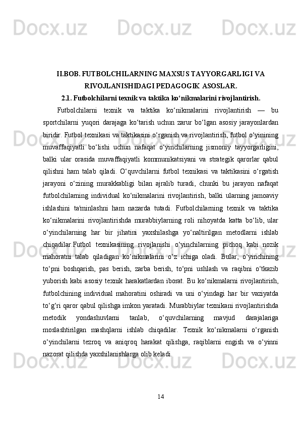 II.BOB.   FUTBOLCHILARNING MAXSUS TAYYORGARLIGI VA
RIVOJLANISHIDAGI PEDAGOGIK ASOSLAR.
2.1.   Futbolchilarni texnik va taktika ko‘nikmalarini rivojlantirish.
Futbolchilarni   texnik   va   taktika   ko‘nikmalarini   rivojlantirish   —   bu
sportchilarni   yuqori   darajaga   ko‘tarish   uchun   zarur   bo‘lgan   asosiy   jarayonlardan
biridir. Futbol texnikasi va taktikasini o‘rganish va rivojlantirish, futbol o‘yinining
muvaffaqiyatli   bo‘lishi   uchun   nafaqat   o‘yinchilarning   jismoniy   tayyorgarligini,
balki   ular   orasida   muvaffaqiyatli   kommunikatsiyani   va   strategik   qarorlar   qabul
qilishni   ham   talab   qiladi.   O‘quvchilarni   futbol   texnikasi   va   taktikasini   o‘rgatish
jarayoni   o‘zining   murakkabligi   bilan   ajralib   turadi,   chunki   bu   jarayon   nafaqat
futbolchilarning   individual   ko‘nikmalarini   rivojlantirish,   balki   ularning   jamoaviy
ishlashini   ta'minlashni   ham   nazarda   tutadi.   Futbolchilarning   texnik   va   taktika
ko‘nikmalarini   rivojlantirishda   murabbiylarning   roli   nihoyatda   katta   bo‘lib,   ular
o‘yinchilarning   har   bir   jihatini   yaxshilashga   yo‘naltirilgan   metodlarni   ishlab
chiqadilar.Futbol   texnikasining   rivojlanishi   o‘yinchilarning   pichoq   kabi   nozik
mahoratni   talab   qiladigan   ko‘nikmalarini   o‘z   ichiga   oladi.   Bular,   o‘yinchining
to‘pni   boshqarish,   pas   berish,   zarba   berish,   to‘pni   ushlash   va   raqibni   o‘tkazib
yuborish   kabi   asosiy   texnik   harakatlardan   iborat.   Bu   ko‘nikmalarni   rivojlantirish,
futbolchining   individual   mahoratini   oshiradi   va   uni   o‘yindagi   har   bir   vaziyatda
to‘g‘ri qaror qabul qilishga imkon yaratadi. Murabbiylar texnikani rivojlantirishda
metodik   yondashuvlarni   tanlab,   o‘quvchilarning   mavjud   darajalariga
moslashtirilgan   mashqlarni   ishlab   chiqadilar.   Texnik   ko‘nikmalarni   o‘rganish
o‘yinchilarni   tezroq   va   aniqroq   harakat   qilishga,   raqiblarni   engish   va   o‘yinni
nazorat qilishda yaxshilanishlarga olib keladi.
14 