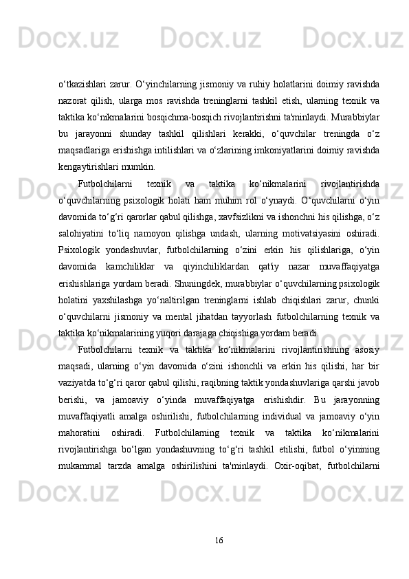 o‘tkazishlari  zarur. O‘yinchilarning  jismoniy  va ruhiy holatlarini  doimiy ravishda
nazorat   qilish,   ularga   mos   ravishda   treninglarni   tashkil   etish,   ularning   texnik   va
taktika ko‘nikmalarini bosqichma-bosqich rivojlantirishni ta'minlaydi. Murabbiylar
bu   jarayonni   shunday   tashkil   qilishlari   kerakki,   o‘quvchilar   treningda   o‘z
maqsadlariga erishishga intilishlari va o‘zlarining imkoniyatlarini doimiy ravishda
kengaytirishlari mumkin.
Futbolchilarni   texnik   va   taktika   ko‘nikmalarini   rivojlantirishda
o‘quvchilarning   psixologik   holati   ham   muhim   rol   o‘ynaydi.   O‘quvchilarni   o‘yin
davomida to‘g‘ri qarorlar qabul qilishga, xavfsizlikni va ishonchni his qilishga, o‘z
salohiyatini   to‘liq   namoyon   qilishga   undash,   ularning   motivatsiyasini   oshiradi.
Psixologik   yondashuvlar,   futbolchilarning   o‘zini   erkin   his   qilishlariga,   o‘yin
davomida   kamchiliklar   va   qiyinchiliklardan   qat'iy   nazar   muvaffaqiyatga
erishishlariga yordam beradi. Shuningdek, murabbiylar o‘quvchilarning psixologik
holatini   yaxshilashga   yo‘naltirilgan   treninglarni   ishlab   chiqishlari   zarur,   chunki
o‘quvchilarni   jismoniy   va   mental   jihatdan   tayyorlash   futbolchilarning   texnik   va
taktika ko‘nikmalarining yuqori darajaga chiqishiga yordam beradi.
Futbolchilarni   texnik   va   taktika   ko‘nikmalarini   rivojlantirishning   asosiy
maqsadi,   ularning   o‘yin   davomida   o‘zini   ishonchli   va   erkin   his   qilishi,   har   bir
vaziyatda to‘g‘ri qaror qabul qilishi, raqibning taktik yondashuvlariga qarshi javob
berishi,   va   jamoaviy   o‘yinda   muvaffaqiyatga   erishishdir.   Bu   jarayonning
muvaffaqiyatli   amalga   oshirilishi,   futbolchilarning   individual   va   jamoaviy   o‘yin
mahoratini   oshiradi.   Futbolchilarning   texnik   va   taktika   ko‘nikmalarini
rivojlantirishga   bo‘lgan   yondashuvning   to‘g‘ri   tashkil   etilishi,   futbol   o‘yinining
mukammal   tarzda   amalga   oshirilishini   ta'minlaydi.   Oxir-oqibat,   futbolchilarni
16 
