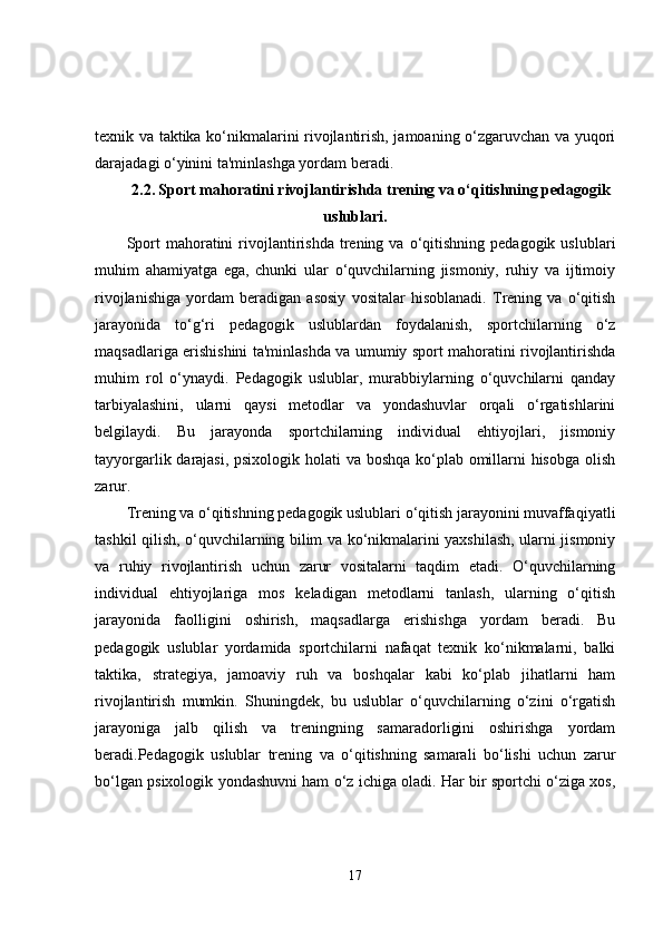 texnik va taktika ko‘nikmalarini rivojlantirish, jamoaning o‘zgaruvchan va yuqori
darajadagi o‘yinini ta'minlashga yordam beradi.
2.2.   Sport mahoratini rivojlantirishda trening va o‘qitishning pedagogik
uslublari.
Sport  mahoratini   rivojlantirishda  trening  va  o‘qitishning   pedagogik  uslublari
muhim   ahamiyatga   ega,   chunki   ular   o‘quvchilarning   jismoniy,   ruhiy   va   ijtimoiy
rivojlanishiga   yordam   beradigan   asosiy   vositalar   hisoblanadi.   Trening   va   o‘qitish
jarayonida   to‘g‘ri   pedagogik   uslublardan   foydalanish,   sportchilarning   o‘z
maqsadlariga erishishini ta'minlashda va umumiy sport mahoratini rivojlantirishda
muhim   rol   o‘ynaydi.   Pedagogik   uslublar,   murabbiylarning   o‘quvchilarni   qanday
tarbiyalashini,   ularni   qaysi   metodlar   va   yondashuvlar   orqali   o‘rgatishlarini
belgilaydi.   Bu   jarayonda   sportchilarning   individual   ehtiyojlari,   jismoniy
tayyorgarlik darajasi, psixologik holati va boshqa ko‘plab omillarni  hisobga  olish
zarur.
Trening va o‘qitishning pedagogik uslublari o‘qitish jarayonini muvaffaqiyatli
tashkil qilish, o‘quvchilarning bilim va ko‘nikmalarini yaxshilash, ularni jismoniy
va   ruhiy   rivojlantirish   uchun   zarur   vositalarni   taqdim   etadi.   O‘quvchilarning
individual   ehtiyojlariga   mos   keladigan   metodlarni   tanlash,   ularning   o‘qitish
jarayonida   faolligini   oshirish,   maqsadlarga   erishishga   yordam   beradi.   Bu
pedagogik   uslublar   yordamida   sportchilarni   nafaqat   texnik   ko‘nikmalarni,   balki
taktika,   strategiya,   jamoaviy   ruh   va   boshqalar   kabi   ko‘plab   jihatlarni   ham
rivojlantirish   mumkin.   Shuningdek,   bu   uslublar   o‘quvchilarning   o‘zini   o‘rgatish
jarayoniga   jalb   qilish   va   treningning   samaradorligini   oshirishga   yordam
beradi.Pedagogik   uslublar   trening   va   o‘qitishning   samarali   bo‘lishi   uchun   zarur
bo‘lgan psixologik yondashuvni ham o‘z ichiga oladi. Har bir sportchi o‘ziga xos,
17 