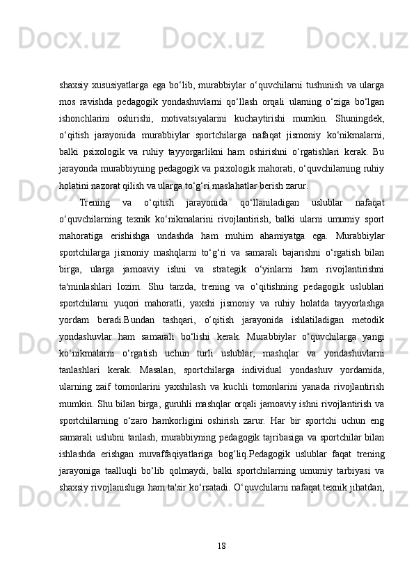 shaxsiy   xususiyatlarga   ega   bo‘lib,   murabbiylar   o‘quvchilarni   tushunish   va   ularga
mos   ravishda   pedagogik   yondashuvlarni   qo‘llash   orqali   ularning   o‘ziga   bo‘lgan
ishonchlarini   oshirishi,   motivatsiyalarini   kuchaytirishi   mumkin.   Shuningdek,
o‘qitish   jarayonida   murabbiylar   sportchilarga   nafaqat   jismoniy   ko‘nikmalarni,
balki   psixologik   va   ruhiy   tayyorgarlikni   ham   oshirishni   o‘rgatishlari   kerak.   Bu
jarayonda murabbiyning pedagogik va psixologik mahorati, o‘quvchilarning ruhiy
holatini nazorat qilish va ularga to‘g‘ri maslahatlar berish zarur.
Trening   va   o‘qitish   jarayonida   qo‘llaniladigan   uslublar   nafaqat
o‘quvchilarning   texnik   ko‘nikmalarini   rivojlantirish,   balki   ularni   umumiy   sport
mahoratiga   erishishga   undashda   ham   muhim   ahamiyatga   ega.   Murabbiylar
sportchilarga   jismoniy   mashqlarni   to‘g‘ri   va   samarali   bajarishni   o‘rgatish   bilan
birga,   ularga   jamoaviy   ishni   va   strategik   o‘yinlarni   ham   rivojlantirishni
ta'minlashlari   lozim.   Shu   tarzda,   trening   va   o‘qitishning   pedagogik   uslublari
sportchilarni   yuqori   mahoratli,   yaxshi   jismoniy   va   ruhiy   holatda   tayyorlashga
yordam   beradi.Bundan   tashqari,   o‘qitish   jarayonida   ishlatiladigan   metodik
yondashuvlar   ham   samarali   bo‘lishi   kerak.   Murabbiylar   o‘quvchilarga   yangi
ko‘nikmalarni   o‘rgatish   uchun   turli   uslublar,   mashqlar   va   yondashuvlarni
tanlashlari   kerak.   Masalan,   sportchilarga   individual   yondashuv   yordamida,
ularning   zaif   tomonlarini   yaxshilash   va   kuchli   tomonlarini   yanada   rivojlantirish
mumkin. Shu bilan birga, guruhli mashqlar orqali jamoaviy ishni rivojlantirish va
sportchilarning   o‘zaro   hamkorligini   oshirish   zarur.   Har   bir   sportchi   uchun   eng
samarali   uslubni  tanlash,   murabbiyning  pedagogik tajribasiga  va  sportchilar  bilan
ishlashda   erishgan   muvaffaqiyatlariga   bog‘liq.Pedagogik   uslublar   faqat   trening
jarayoniga   taalluqli   bo‘lib   qolmaydi,   balki   sportchilarning   umumiy   tarbiyasi   va
shaxsiy rivojlanishiga ham ta'sir ko‘rsatadi. O‘quvchilarni nafaqat texnik jihatdan,
18 