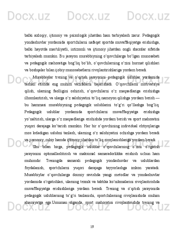 balki   axloqiy,   ijtimoiy   va   psixologik   jihatdan   ham   tarbiyalash   zarur.   Pedagogik
yondashuvlar   yordamida   sportchilarni   nafaqat   sportda   muvaffaqiyatga   erishishga,
balki   hayotda   mas'uliyatli,   intizomli   va   ijtimoiy   jihatdan   ongli   shaxslar   sifatida
tarbiyalash  mumkin. Bu jarayon murabbiyning o‘quvchilarga bo‘lgan munosabati
va   pedagogik   mahoratiga   bog‘liq   bo‘lib,   o‘quvchilarning   o‘zini   hurmat   qilishlari
va boshqalar bilan ijobiy munosabatlarni rivojlantirishlariga yordam beradi.
Murabbiylar   trening   va   o‘qitish   jarayonini   pedagogik   uslublar   yordamida
tashkil   etishda   eng   muhim   vazifalarni   bajarishadi.   O‘quvchilarni   motivatsiya
qilish,   ularning   faolligini   oshirish,   o‘quvchilarni   o‘z   maqsadlariga   erishishga
ilhomlantirish, va ularga o‘z salohiyatini to‘liq namoyon qilishga yordam berish —
bu   hammasi   murabbiyning   pedagogik   uslublarini   to‘g‘ri   qo‘llashga   bog‘liq.
Pedagogik   uslublar   yordamida   sportchilarni   muvaffaqiyatga   erishishga
yo‘naltirish, ularga o‘z maqsadlariga erishishda yordam berish va sport mahoratini
yuqori   darajaga   ko‘tarish   mumkin.   Har   bir   o‘quvchining   individual   ehtiyojlariga
mos   keladigan   uslubni   tanlash,   ularning   o‘z   salohiyatini   ochishga   yordam   beradi
va jismoniy, ruhiy hamda ijtimoiy jihatdan to‘liq rivojlanishlariga yordam beradi.
Shu   bilan   birga,   pedagogik   uslublar   o‘quvchilarning   o‘zini   o‘rgatish
jarayonini   optimallashtirish   va   maksimal   samaradorlikka   erishish   uchun   ham
muhimdir.   Treningda   samarali   pedagogik   yondashuvlar   va   uslublardan
foydalanish,   sportchilarni   yuqori   darajaga   tayyorlashga   imkon   yaratadi.
Murabbiylar   o‘quvchilarga   doimiy   ravishda   yangi   metodlar   va   yondashuvlar
yordamida o‘rgatishlari, ularning texnik va taktika ko‘nikmalarini rivojlantirishda
muvaffaqiyatga   erishishlariga   yordam   beradi.   Trening   va   o‘qitish   jarayonida
pedagogik   uslublarning   to‘g‘ri   tanlanishi,   sportchilarning   rivojlanishida   muhim
ahamiyatga   ega.Umuman   olganda,   sport   mahoratini   rivojlantirishda   trening   va
19 