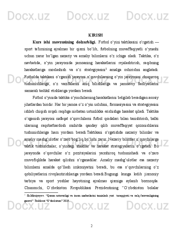 KIRISH  
Kurs   ishi   mavzusining   dolzarbligi.    Futbol o‘yini taktikasini o‘rgatish —
sport   ta'limining   ajralmas   bir   qismi   bo‘lib,   futbolning   muvaffaqiyatli   o‘ynashi
uchun   zarur   bo‘lgan   nazariy   va   amaliy   bilimlarni   o‘z   ichiga   oladi.   Taktika,   o‘z
navbatida,   o‘yin   jarayonida   jamoaning   harakatlarini   rejalashtirish,   raqibning
harakatlariga   moslashish   va   o‘z   strategiyasini 1
  amalga   oshirishni   anglatadi.
Futbolda   taktikani   o‘rganish   jarayoni   o‘quvchilarning   o‘yin   jarayonini   chuqurroq
tushunishlariga,   o‘z   vazifalarini   aniq   bilishlariga   va   jamoaviy   faoliyatlarini
samarali tashkil etishlariga yordam beradi.
Futbol o‘yinida taktika o‘yinchilarning harakatlarini belgilab beradigan asosiy
jihatlardan biridir. Har bir jamoa o‘z o‘yin uslubini, formasiyasini va strategiyasini
ishlab chiqish orqali raqibga nisbatan ustunlikka erishishga harakat qiladi. Taktika
o‘rganish   jarayoni   nafaqat   o‘quvchilarni   futbol   qoidalari   bilan   tanishtirish,   balki
ularning   raqobatbardosh   muhitda   qanday   qilib   muvaffaqiyat   qozonishlarini
tushunishlariga   ham   yordam   beradi.Taktikani   o‘rgatishda   nazariy   bilimlar   va
amaliy mashg‘ulotlar o‘zaro bog‘liq bo‘lishi zarur. Nazariy bilimlar o‘quvchilarga
taktik   tushunchalar,   o‘yindagi   shakllar   va   harakat   strategiyalarini   o‘rgatadi.   Bu
jarayonda   o‘quvchilar   o‘z   pozitsiyalarini   yaxshiroq   tushunishadi   va   o‘zaro
muvofiqlikda   harakat   qilishni   o‘rganadilar.   Amaliy   mashg‘ulotlar   esa   nazariy
bilimlarni   amalda   qo‘llash   imkoniyatini   beradi,   bu   esa   o‘quvchilarning   o‘z
qobiliyatlarini  rivojlantirishlariga yordam beradi.Bugungi    kunga   kelib   jismoniy
tarbiya     va     sport     yoshlar     hayotining     ajralmas     qismiga     aylanib     bormoqda.
Chunonchi,     O`zbekiston     Respublikasi     Prezidentining     “O`zbekiston     bolalar
1
  Sh.Mirziyoyev.   “Qonun   ustuvorligi   va   inson   mafaatlarini   taminlash   yurt     taraqqiyoti   va   xalq   farovonligining
garovi” .Toshkent “O’zbekiston” 2019 .
2 