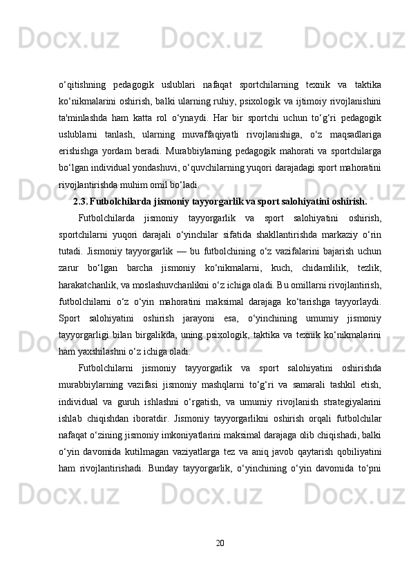 o‘qitishning   pedagogik   uslublari   nafaqat   sportchilarning   texnik   va   taktika
ko‘nikmalarini oshirish, balki ularning ruhiy, psixologik va ijtimoiy rivojlanishini
ta'minlashda   ham   katta   rol   o‘ynaydi.   Har   bir   sportchi   uchun   to‘g‘ri   pedagogik
uslublarni   tanlash,   ularning   muvaffaqiyatli   rivojlanishiga,   o‘z   maqsadlariga
erishishga   yordam   beradi.   Murabbiylarning   pedagogik   mahorati   va   sportchilarga
bo‘lgan individual yondashuvi, o‘quvchilarning yuqori darajadagi sport mahoratini
rivojlantirishda muhim omil bo‘ladi.
2.3.   Futbolchilarda jismoniy tayyorgarlik va sport salohiyatini oshirish.
Futbolchilarda   jismoniy   tayyorgarlik   va   sport   salohiyatini   oshirish,
sportchilarni   yuqori   darajali   o‘yinchilar   sifatida   shakllantirishda   markaziy   o‘rin
tutadi.   Jismoniy   tayyorgarlik   —   bu   futbolchining   o‘z   vazifalarini   bajarish   uchun
zarur   bo‘lgan   barcha   jismoniy   ko‘nikmalarni,   kuch,   chidamlilik,   tezlik,
harakatchanlik, va moslashuvchanlikni o‘z ichiga oladi. Bu omillarni rivojlantirish,
futbolchilarni   o‘z   o‘yin   mahoratini   maksimal   darajaga   ko‘tarishga   tayyorlaydi.
Sport   salohiyatini   oshirish   jarayoni   esa,   o‘yinchining   umumiy   jismoniy
tayyorgarligi   bilan   birgalikda,   uning   psixologik,   taktika   va   texnik   ko‘nikmalarini
ham yaxshilashni o‘z ichiga oladi.
Futbolchilarni   jismoniy   tayyorgarlik   va   sport   salohiyatini   oshirishda
murabbiylarning   vazifasi   jismoniy   mashqlarni   to‘g‘ri   va   samarali   tashkil   etish,
individual   va   guruh   ishlashni   o‘rgatish,   va   umumiy   rivojlanish   strategiyalarini
ishlab   chiqishdan   iboratdir.   Jismoniy   tayyorgarlikni   oshirish   orqali   futbolchilar
nafaqat o‘zining jismoniy imkoniyatlarini maksimal darajaga olib chiqishadi, balki
o‘yin   davomida   kutilmagan   vaziyatlarga   tez   va   aniq   javob   qaytarish   qobiliyatini
ham   rivojlantirishadi.   Bunday   tayyorgarlik,   o‘yinchining   o‘yin   davomida   to‘pni
20 