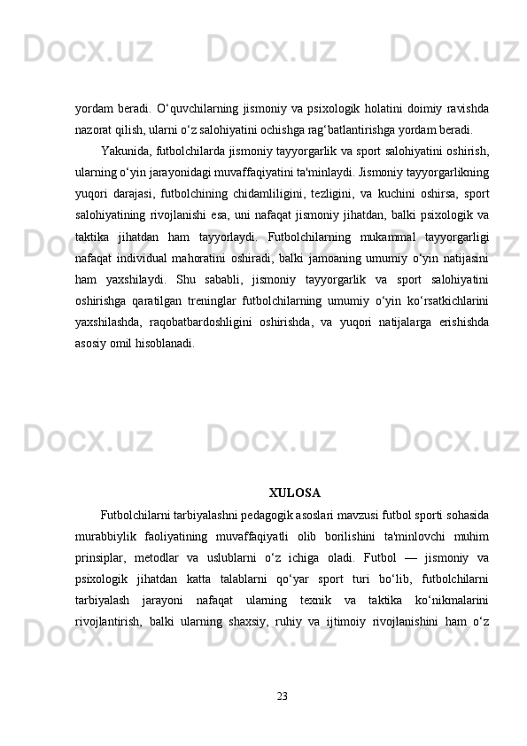 yordam   beradi.   O‘quvchilarning   jismoniy   va   psixologik   holatini   doimiy   ravishda
nazorat qilish, ularni o‘z salohiyatini ochishga rag‘batlantirishga yordam beradi.
Yakunida, futbolchilarda jismoniy tayyorgarlik va sport salohiyatini oshirish,
ularning o‘yin jarayonidagi muvaffaqiyatini ta'minlaydi. Jismoniy tayyorgarlikning
yuqori   darajasi,   futbolchining   chidamliligini,   tezligini,   va   kuchini   oshirsa,   sport
salohiyatining   rivojlanishi   esa,   uni   nafaqat   jismoniy   jihatdan,   balki   psixologik   va
taktika   jihatdan   ham   tayyorlaydi.   Futbolchilarning   mukammal   tayyorgarligi
nafaqat   individual   mahoratini   oshiradi,   balki   jamoaning   umumiy   o‘yin   natijasini
ham   yaxshilaydi.   Shu   sababli,   jismoniy   tayyorgarlik   va   sport   salohiyatini
oshirishga   qaratilgan   treninglar   futbolchilarning   umumiy   o‘yin   ko‘rsatkichlarini
yaxshilashda,   raqobatbardoshligini   oshirishda,   va   yuqori   natijalarga   erishishda
asosiy omil hisoblanadi.
XULOSA
Futbolchilarni tarbiyalashni pedagogik asoslari mavzusi futbol sporti sohasida
murabbiylik   faoliyatining   muvaffaqiyatli   olib   borilishini   ta'minlovchi   muhim
prinsiplar,   metodlar   va   uslublarni   o‘z   ichiga   oladi.   Futbol   —   jismoniy   va
psixologik   jihatdan   katta   talablarni   qo‘yar   sport   turi   bo‘lib,   futbolchilarni
tarbiyalash   jarayoni   nafaqat   ularning   texnik   va   taktika   ko‘nikmalarini
rivojlantirish,   balki   ularning   shaxsiy,   ruhiy   va   ijtimoiy   rivojlanishini   ham   o‘z
23 