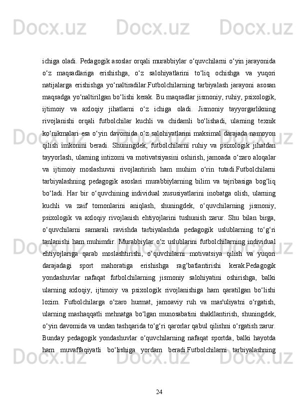 ichiga oladi. Pedagogik asoslar  orqali  murabbiylar  o‘quvchilarni o‘yin jarayonida
o‘z   maqsadlariga   erishishga,   o‘z   salohiyatlarini   to‘liq   ochishga   va   yuqori
natijalarga   erishishga   yo‘naltiradilar.Futbolchilarning   tarbiyalash   jarayoni   asosan
maqsadga yo‘naltirilgan bo‘lishi kerak. Bu maqsadlar jismoniy, ruhiy, psixologik,
ijtimoiy   va   axloqiy   jihatlarni   o‘z   ichiga   oladi.   Jismoniy   tayyorgarlikning
rivojlanishi   orqali   futbolchilar   kuchli   va   chidamli   bo‘lishadi,   ularning   texnik
ko‘nikmalari   esa   o‘yin   davomida   o‘z   salohiyatlarini   maksimal   darajada   namoyon
qilish   imkonini   beradi.   Shuningdek,   futbolchilarni   ruhiy   va   psixologik   jihatdan
tayyorlash, ularning intizomi va motivatsiyasini  oshirish, jamoada o‘zaro aloqalar
va   ijtimoiy   moslashuvni   rivojlantirish   ham   muhim   o‘rin   tutadi.Futbolchilarni
tarbiyalashning   pedagogik   asoslari   murabbiylarning   bilim   va   tajribasiga   bog‘liq
bo‘ladi.   Har   bir   o‘quvchining   individual   xususiyatlarini   inobatga   olish,   ularning
kuchli   va   zaif   tomonlarini   aniqlash,   shuningdek,   o‘quvchilarning   jismoniy,
psixologik   va   axloqiy   rivojlanish   ehtiyojlarini   tushunish   zarur.   Shu   bilan   birga,
o‘quvchilarni   samarali   ravishda   tarbiyalashda   pedagogik   uslublarning   to‘g‘ri
tanlanishi   ham   muhimdir.   Murabbiylar   o‘z   uslublarini   futbolchilarning   individual
ehtiyojlariga   qarab   moslashtirishi,   o‘quvchilarni   motivatsiya   qilish   va   yuqori
darajadagi   sport   mahoratiga   erishishga   rag‘batlantirishi   kerak.Pedagogik
yondashuvlar   nafaqat   futbolchilarning   jismoniy   salohiyatini   oshirishga,   balki
ularning   axloqiy,   ijtimoiy   va   psixologik   rivojlanishiga   ham   qaratilgan   bo‘lishi
lozim.   Futbolchilarga   o‘zaro   hurmat,   jamoaviy   ruh   va   mas'uliyatni   o‘rgatish,
ularning   mashaqqatli   mehnatga   bo‘lgan   munosabatini   shakllantirish,   shuningdek,
o‘yin davomida va undan tashqarida to‘g‘ri qarorlar qabul qilishni o‘rgatish zarur.
Bunday   pedagogik   yondashuvlar   o‘quvchilarning   nafaqat   sportda,   balki   hayotda
ham   muvaffaqiyatli   bo‘lishiga   yordam   beradi.Futbolchilarni   tarbiyalashning
24 