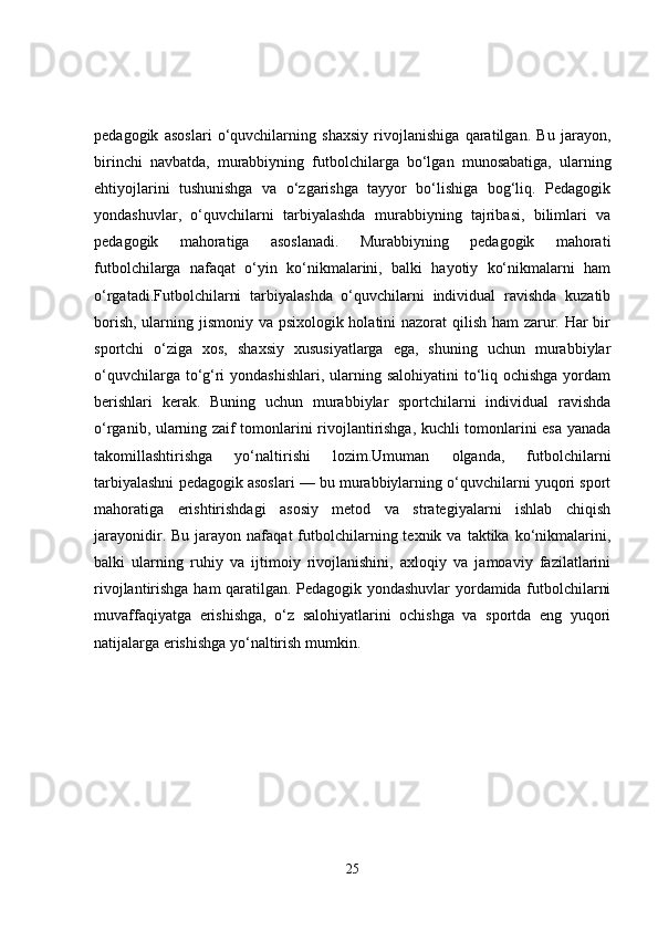 pedagogik   asoslari   o‘quvchilarning   shaxsiy   rivojlanishiga   qaratilgan.   Bu   jarayon,
birinchi   navbatda,   murabbiyning   futbolchilarga   bo‘lgan   munosabatiga,   ularning
ehtiyojlarini   tushunishga   va   o‘zgarishga   tayyor   bo‘lishiga   bog‘liq.   Pedagogik
yondashuvlar,   o‘quvchilarni   tarbiyalashda   murabbiyning   tajribasi,   bilimlari   va
pedagogik   mahoratiga   asoslanadi.   Murabbiyning   pedagogik   mahorati
futbolchilarga   nafaqat   o‘yin   ko‘nikmalarini,   balki   hayotiy   ko‘nikmalarni   ham
o‘rgatadi.Futbolchilarni   tarbiyalashda   o‘quvchilarni   individual   ravishda   kuzatib
borish, ularning jismoniy va psixologik holatini nazorat qilish ham  zarur. Har  bir
sportchi   o‘ziga   xos,   shaxsiy   xususiyatlarga   ega,   shuning   uchun   murabbiylar
o‘quvchilarga to‘g‘ri  yondashishlari, ularning salohiyatini  to‘liq ochishga yordam
berishlari   kerak.   Buning   uchun   murabbiylar   sportchilarni   individual   ravishda
o‘rganib, ularning zaif tomonlarini rivojlantirishga, kuchli tomonlarini esa yanada
takomillashtirishga   yo‘naltirishi   lozim.Umuman   olganda,   futbolchilarni
tarbiyalashni pedagogik asoslari — bu murabbiylarning o‘quvchilarni yuqori sport
mahoratiga   erishtirishdagi   asosiy   metod   va   strategiyalarni   ishlab   chiqish
jarayonidir.  Bu  jarayon  nafaqat  futbolchilarning  texnik  va   taktika   ko‘nikmalarini,
balki   ularning   ruhiy   va   ijtimoiy   rivojlanishini,   axloqiy   va   jamoaviy   fazilatlarini
rivojlantirishga ham qaratilgan. Pedagogik yondashuvlar yordamida futbolchilarni
muvaffaqiyatga   erishishga,   o‘z   salohiyatlarini   ochishga   va   sportda   eng   yuqori
natijalarga erishishga yo‘naltirish mumkin.
25 