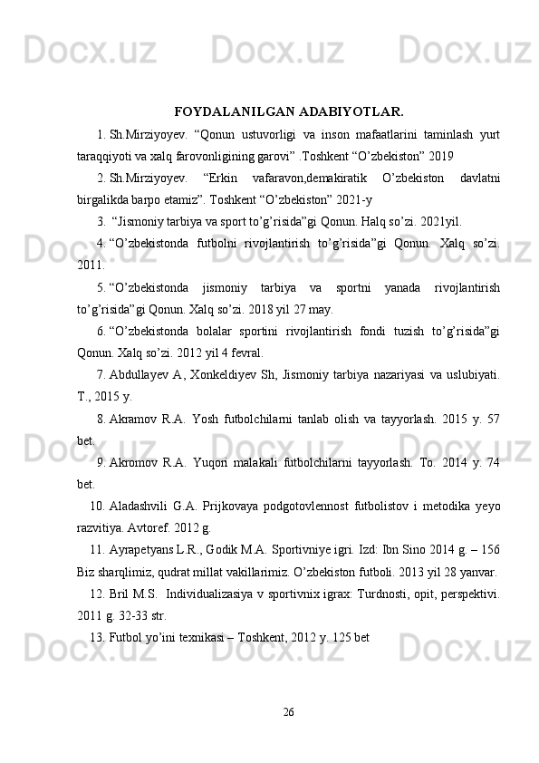 FOYDALANILGAN ADABIYOTLAR.
1. Sh.Mirziyoyev.   “Qonun   ustuvorligi   va   inson   mafaatlarini   taminlash   yurt
taraqqiyoti va xalq farovonligining garovi” .Toshkent “O’zbekiston” 2019
2. Sh.Mirziyoyev.   “Erkin   vafaravon,demakiratik   O’zbekiston   davlatni
birgalikda barpo etamiz”. Toshkent “O’zbekiston” 2021-y 
3.  “Jismoniy tarbiya va sport to’g’risida”gi Qonun. Halq so’zi.  2021 yil. 
4. “O’zbekistonda   futbolni   rivojlantirish   to’g’risida”gi   Qonun.   Xalq   so’zi.
2011.
5. “O’zbekistonda   jismoniy   tarbiya   va   sportni   yanada   rivojlantirish
to’g’risida”gi Qonun. Xalq so’zi. 2018 yil 27 may.
6. “O’zbekistonda   bolalar   sportini   rivojlantirish   fondi   tuzish   to’g’risida”gi
Qonun. Xalq so’zi. 2012 yil 4 fevral.
7. Abdullayev   A,   Xonkeldiyev   Sh,   Jismoniy   tarbiya   nazariyasi   va   uslubiyati.
T., 2015 y.
8. Akramov   R.A.   Yosh   futbolchilarni   tanlab   olish   va   tayyorlash.   2015   y.   57
bet.
9. Akromov   R.A.   Yuqori   malakali   futbolchilarni   tayyorlash.   To.   2014   y.   74
bet.
10. Aladashvili   G.A.   Prijkovaya   podgotovlennost   futbolistov   i   metodika   yeyo
razvitiya. Avtoref. 2012 g. 
11. Ayrapetyans L.R., Godik M.A. Sportivniye igri. Izd: Ibn Sino 2014 g. – 156
Biz sharqlimiz, qudrat millat vakillarimiz. O’zbekiston futboli. 2013 yil 28 yanvar.
12. Bril M.S.   Individualizasiya v sportivnix igrax: Turdnosti, opit, perspektivi.
2011 g. 32-33 str.
13. Futbol yo’ini texnikasi – Toshkent, 2012 y. 125 bet
26 