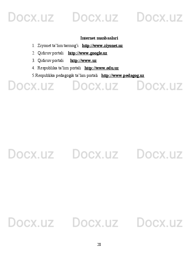Internet manbaalari
1. Ziyonet ta’lim tarmog’i    http://www.ziyonet.uz
2. Qidiruv portali     http://www.google.uz
3. Qidiruv portali        http://www.uz
4. Respublika ta’lim portali    http://www.edu.uz
5.Respublika pedagogik ta’lim portali    http://www.pedagog.uz
28 