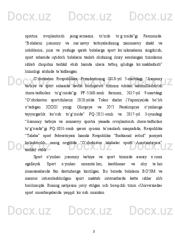 sportini     rivojlantirish     jamg`armasini     to‘zish     to`g`risida”gi     Farmonida:
“Bolalarni     jismoniy     va     ma`naviy     tarbiyalashning     zamonaviy     shakl     va
uslublarini,   jinsi   va   yoshiga   qarab   bolalarga   sport   ko`nikmalarini   singdirish,
sport  sohasida  iqtidorli  bolalarni  tanlab  olishning  ilmiy  asoslangan  tizimlarini
ishlab     chiqishni     tashkil     etish     hamda     ularni     tatbiq     qilishga     ko`maklashish”
lozimligi  alohida  ta`kidlangan.  
O‘zbekiston     Respublikasi     Prezidentining     2018-yil     5-martdagi     “Jismoniy
tarbiya  va  sport  sohasida  davlat  boshqaruvi  tizimini  tubdan  takomillashtirish
chora-tadbirlari     to‘g‘risida”gi     PF-5368-sonli     farmoni,     2017-yil     9-martdagi
“O‘zbekiston     sportchilarini     2020-yilda     Tokio     shahri     (Yaponiya)da     bo‘lib
o‘tadigan     XXXII     yozgi     Olimpiya     va     XVI     Paralimpiya     o‘yinlariga
tayyorgarlik     ko‘rish     to‘g‘risida”     PQ-2821-sonli     va     2017-yil     3-iyundagi
“Jismoniy   tarbiya   va   ommaviy   sportni    yanada   rivojlantirish   chora-tadbirlari
to‘g‘risida”gi  PQ-3031-sonli  qarori   ijrosini  ta’minlash   maqsadida,  Respublika
“Talaba”     sport     federatsiyasi     hamda     Respublika     “Barkamol     avlod”     jamiyati
birlashtirilib,     uning     negizida     “O‘zbekiston     talabalar     sporti     Assotsiatsiyasi”
tashkil  etildi.
Sport     o‘yinlari     jismoniy     tarbiya     va     sport     tizimida     asosiy     o`rinni
egallaydi.     Sport     o`yinlari     umumta`lim,     kasb h unar     va     oliy     ta`lim
muassasalarida     fan     dasturlariga     kiritilgan.     Bu     borada     bolalarni     BO‘SM     va
maxsus     ixtisoslashtirilgan     sport     maktab     internatlarda     katta     ishlar     olib
borilmo q da.  Buni ng   natijasini  joriy  etilgan  uch  bosqichli  tizim  «Universiada»
sport  musobaqalarida  yaqqol  ko`rish  mumkin.  
3