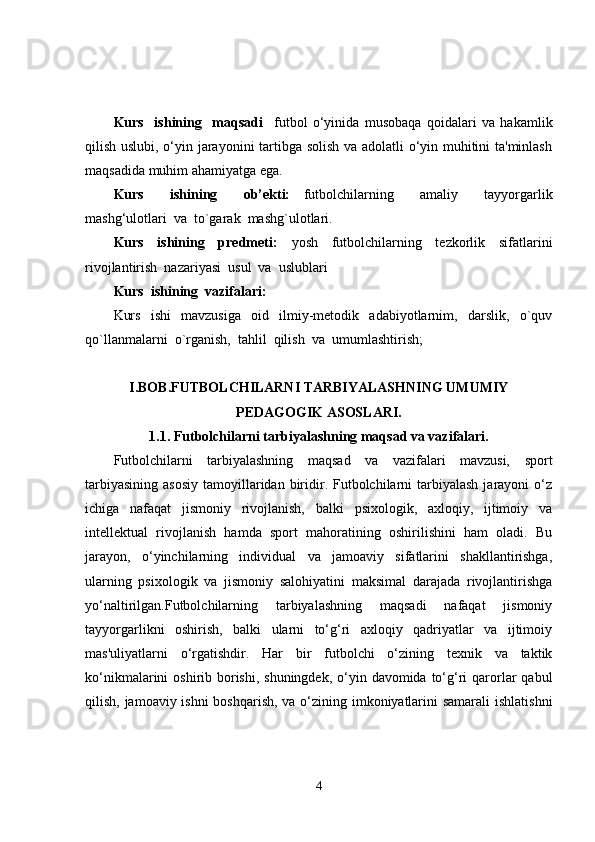 Kurs     ishining     maqsadi     futbol   o‘yinida   musobaqa   qoidalari   va   hakamlik
qilish uslubi, o‘yin jarayonini tartibga solish va adolatli o‘yin muhitini ta'minlash
maqsadida muhim ahamiyatga ega. 
Kurs     ishining     ob’ekti:   f utbolchilarning     amaliy     tayyorgarlik
mashg‘ulotlar i  va   to`garak  mashg`ulotlari.
Kurs     ishining     predmeti:     yosh     futbolchilarning     tezkorlik     sifatlarini
rivojlantirish  nazariyasi  usul  va  uslublari
Kurs  ishining  vazifalari:
Kurs     ishi     mavzusiga     oid     ilmiy-metodik     adabiyotlarnim,     darslik,     o`quv
qo`llanmalarni  o`rganish,  tahlil  qilish  va  umumlashtirish;
I.BOB.FUTBOLCHILARNI TARBIYALASHNING UMUMIY 
PEDAGOGIK ASOSLARI.
1.1. Futbolchilarni tarbiyalashning maqsad va vazifalari.
Futbolchilarni   tarbiyalashning   maqsad   va   vazifalari   mavzusi,   sport
tarbiyasining  asosiy   tamoyillaridan  biridir. Futbolchilarni  tarbiyalash  jarayoni  o‘z
ichiga   nafaqat   jismoniy   rivojlanish,   balki   psixologik,   axloqiy,   ijtimoiy   va
intellektual   rivojlanish   hamda   sport   mahoratining   oshirilishini   ham   oladi.   Bu
jarayon,   o‘yinchilarning   individual   va   jamoaviy   sifatlarini   shakllantirishga,
ularning   psixologik   va   jismoniy   salohiyatini   maksimal   darajada   rivojlantirishga
yo‘naltirilgan.Futbolchilarning   tarbiyalashning   maqsadi   nafaqat   jismoniy
tayyorgarlikni   oshirish,   balki   ularni   to‘g‘ri   axloqiy   qadriyatlar   va   ijtimoiy
mas'uliyatlarni   o‘rgatishdir.   Har   bir   futbolchi   o‘zining   texnik   va   taktik
ko‘nikmalarini  oshirib borishi,  shuningdek, o‘yin davomida to‘g‘ri  qarorlar  qabul
qilish, jamoaviy ishni  boshqarish,  va o‘zining imkoniyatlarini  samarali  ishlatishni
4 