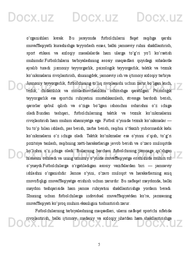 o‘rganishlari   kerak.   Bu   jarayonda   futbolchilarni   faqat   raqibga   qarshi
muvaffaqiyatli   kurashishga   tayyorlash   emas,   balki   jamoaviy   ruhni   shakllantirish,
sport   etikasi   va   axloqiy   masalalarda   ham   ularga   to‘g‘ri   yo‘l   ko‘rsatish
muhimdir.Futbolchilarni   tarbiyalashning   asosiy   maqsadlari   quyidagi   sohalarda
ajralib   turadi:   jismoniy   tayyorgarlik,   psixologik   tayyorgarlik,   taktik   va   texnik
ko‘nikmalarni rivojlantirish, shuningdek, jamoaviy ish va ijtimoiy axloqiy tarbiya.
Jismoniy  tayyorgarlik, futbolchining to‘liq rivojlanishi  uchun  zarur  bo‘lgan kuch,
tezlik,   chidamlilik   va   moslashuvchanlikni   oshirishga   qaratilgan.   Psixologik
tayyorgarlik   esa   sportchi   ruhiyatini   mustahkamlash,   stressga   bardosh   berish,
qarorlar   qabul   qilish   va   o‘ziga   bo‘lgan   ishonchni   oshirishni   o‘z   ichiga
oladi.Bundan   tashqari,   futbolchilarning   taktik   va   texnik   ko‘nikmalarini
rivojlantirish ham  muhim ahamiyatga ega. Futbol  o‘yinida texnik ko‘nikmalar  —
bu   to‘p   bilan   ishlash,   pas   berish,   zarba   berish,   raqibni   o‘tkazib   yubormaslik   kabi
ko‘nikmalarni   o‘z   ichiga   oladi.   Taktik   ko‘nikmalar   esa   o‘yinni   o‘qish,   to‘g‘ri
pozitsiya   tanlash,   raqibning   xatti-harakatlariga   javob   berish   va   o‘zaro   muloqotda
bo‘lishni   o‘z   ichiga   oladi.   Bularning   barchasi   futbolchining   jamoaga   qo‘shgan
hissasini oshiradi va uning umumiy o‘yinda muvaffaqiyatga erishishida muhim rol
o‘ynaydi.Futbolchilarga   o‘rgatiladigan   asosiy   vazifalardan   biri   —   jamoaviy
ishlashni   o‘rganishdir.   Jamoa   o‘yini,   o‘zaro   muloqot   va   harakatlarning   aniq
muvofiqligi   muvaffaqiyatga   erishish   uchun   zarurdir.   Bu   nafaqat   maydonda,   balki
maydon   tashqarisida   ham   jamoa   ruhiyatini   shakllantirishga   yordam   beradi.
Shuning   uchun   futbolchilarga   individual   muvaffaqiyatdan   ko‘ra,   jamoaning
muvaffaqiyati ko‘proq muhim ekanligini tushuntirish zarur.
Futbolchilarning   tarbiyalashning   maqsadlari,   ularni   nafaqat   sportchi   sifatida
rivojlantirish,   balki   ijtimoiy,   madaniy   va   axloqiy   jihatdan   ham   shakllantirishga
5 