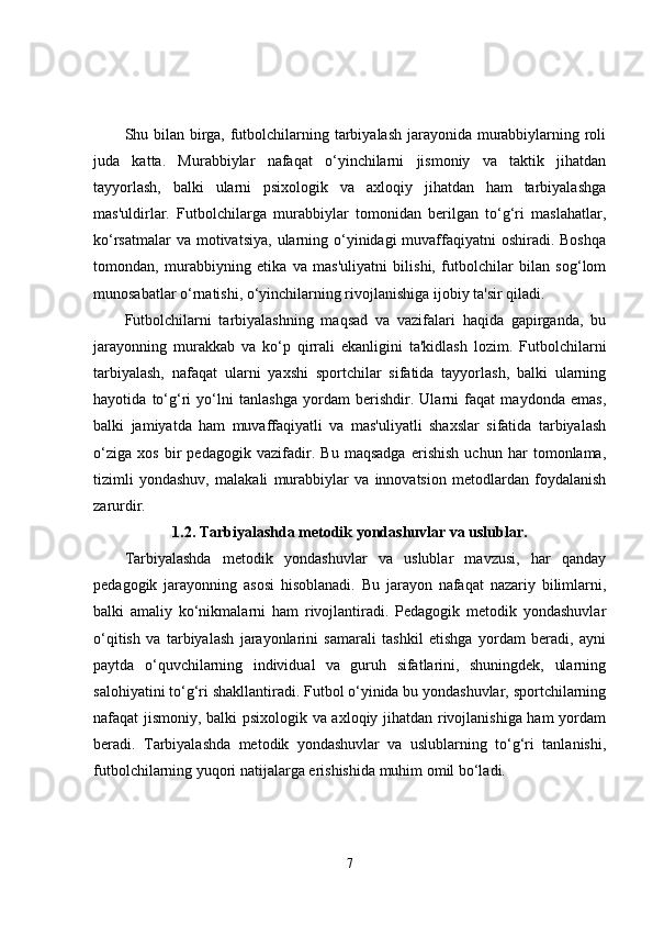 Shu bilan birga, futbolchilarning tarbiyalash jarayonida murabbiylarning roli
juda   katta.   Murabbiylar   nafaqat   o‘yinchilarni   jismoniy   va   taktik   jihatdan
tayyorlash,   balki   ularni   psixologik   va   axloqiy   jihatdan   ham   tarbiyalashga
mas'uldirlar.   Futbolchilarga   murabbiylar   tomonidan   berilgan   to‘g‘ri   maslahatlar,
ko‘rsatmalar  va motivatsiya,  ularning o‘yinidagi  muvaffaqiyatni  oshiradi. Boshqa
tomondan,   murabbiyning   etika   va   mas'uliyatni   bilishi,   futbolchilar   bilan   sog‘lom
munosabatlar o‘rnatishi, o‘yinchilarning rivojlanishiga ijobiy ta'sir qiladi.
Futbolchilarni   tarbiyalashning   maqsad   va   vazifalari   haqida   gapirganda,   bu
jarayonning   murakkab   va   ko‘p   qirrali   ekanligini   ta'kidlash   lozim.   Futbolchilarni
tarbiyalash,   nafaqat   ularni   yaxshi   sportchilar   sifatida   tayyorlash,   balki   ularning
hayotida   to‘g‘ri   yo‘lni   tanlashga   yordam   berishdir.   Ularni   faqat   maydonda   emas,
balki   jamiyatda   ham   muvaffaqiyatli   va   mas'uliyatli   shaxslar   sifatida   tarbiyalash
o‘ziga   xos   bir   pedagogik   vazifadir.   Bu   maqsadga   erishish   uchun   har   tomonlama,
tizimli   yondashuv,   malakali   murabbiylar   va   innovatsion   metodlardan   foydalanish
zarurdir.
1.2. Tarbiyalashda metodik yondashuvlar va uslublar.
Tarbiyalashda   metodik   yondashuvlar   va   uslublar   mavzusi,   har   qanday
pedagogik   jarayonning   asosi   hisoblanadi.   Bu   jarayon   nafaqat   nazariy   bilimlarni,
balki   amaliy   ko‘nikmalarni   ham   rivojlantiradi.   Pedagogik   metodik   yondashuvlar
o‘qitish   va   tarbiyalash   jarayonlarini   samarali   tashkil   etishga   yordam   beradi,   ayni
paytda   o‘quvchilarning   individual   va   guruh   sifatlarini,   shuningdek,   ularning
salohiyatini to‘g‘ri shakllantiradi. Futbol o‘yinida bu yondashuvlar, sportchilarning
nafaqat jismoniy, balki psixologik va axloqiy jihatdan rivojlanishiga ham  yordam
beradi.   Tarbiyalashda   metodik   yondashuvlar   va   uslublarning   to‘g‘ri   tanlanishi,
futbolchilarning yuqori natijalarga erishishida muhim omil bo‘ladi.
7 