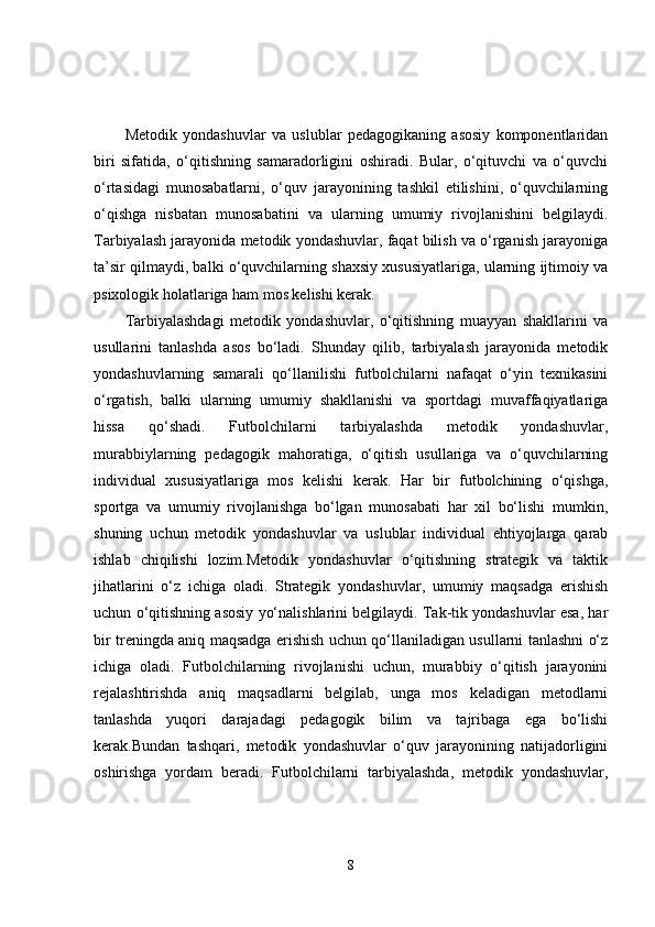 Metodik   yondashuvlar   va   uslublar   pedagogikaning   asosiy   komponentlaridan
biri   sifatida,   o‘qitishning   samaradorligini   oshiradi.   Bular,   o‘qituvchi   va   o‘quvchi
o‘rtasidagi   munosabatlarni,   o‘quv   jarayonining   tashkil   etilishini,   o‘quvchilarning
o‘qishga   nisbatan   munosabatini   va   ularning   umumiy   rivojlanishini   belgilaydi.
Tarbiyalash jarayonida metodik yondashuvlar, faqat bilish va o‘rganish jarayoniga
ta’sir qilmaydi, balki o‘quvchilarning shaxsiy xususiyatlariga, ularning ijtimoiy va
psixologik holatlariga ham mos kelishi kerak.
Tarbiyalashdagi   metodik   yondashuvlar,   o‘qitishning   muayyan   shakllarini   va
usullarini   tanlashda   asos   bo‘ladi.   Shunday   qilib,   tarbiyalash   jarayonida   metodik
yondashuvlarning   samarali   qo‘llanilishi   futbolchilarni   nafaqat   o‘yin   texnikasini
o‘rgatish,   balki   ularning   umumiy   shakllanishi   va   sportdagi   muvaffaqiyatlariga
hissa   qo‘shadi.   Futbolchilarni   tarbiyalashda   metodik   yondashuvlar,
murabbiylarning   pedagogik   mahoratiga,   o‘qitish   usullariga   va   o‘quvchilarning
individual   xususiyatlariga   mos   kelishi   kerak.   Har   bir   futbolchining   o‘qishga,
sportga   va   umumiy   rivojlanishga   bo‘lgan   munosabati   har   xil   bo‘lishi   mumkin,
shuning   uchun   metodik   yondashuvlar   va   uslublar   individual   ehtiyojlarga   qarab
ishlab   chiqilishi   lozim.Metodik   yondashuvlar   o‘qitishning   strategik   va   taktik
jihatlarini   o‘z   ichiga   oladi.   Strategik   yondashuvlar,   umumiy   maqsadga   erishish
uchun o‘qitishning asosiy yo‘nalishlarini belgilaydi. Tak-tik yondashuvlar esa, har
bir treningda aniq maqsadga erishish uchun qo‘llaniladigan usullarni tanlashni o‘z
ichiga   oladi.   Futbolchilarning   rivojlanishi   uchun,   murabbiy   o‘qitish   jarayonini
rejalashtirishda   aniq   maqsadlarni   belgilab,   unga   mos   keladigan   metodlarni
tanlashda   yuqori   darajadagi   pedagogik   bilim   va   tajribaga   ega   bo‘lishi
kerak.Bundan   tashqari,   metodik   yondashuvlar   o‘quv   jarayonining   natijadorligini
oshirishga   yordam   beradi.   Futbolchilarni   tarbiyalashda,   metodik   yondashuvlar,
8 
