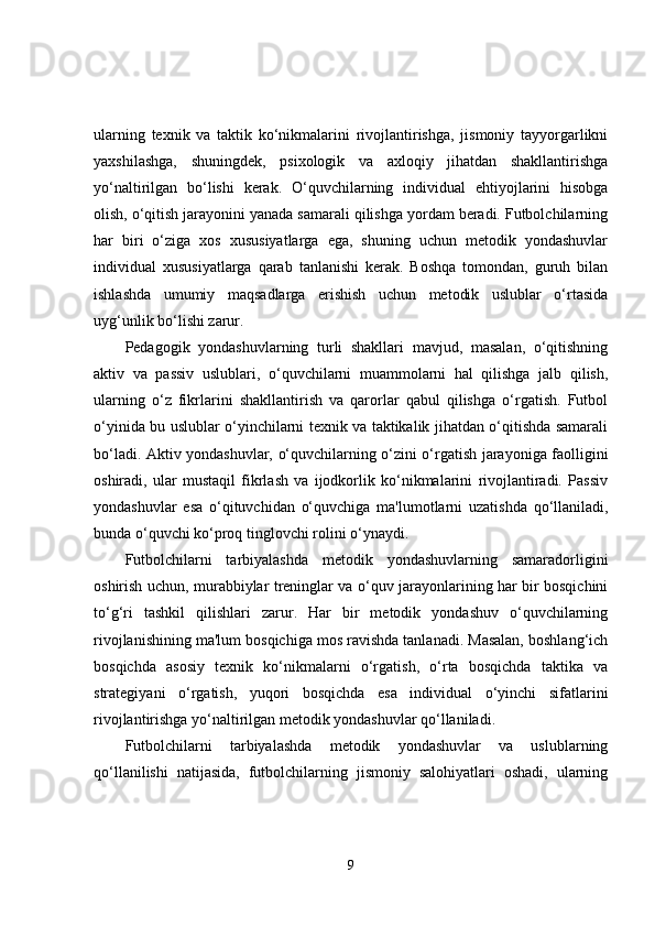 ularning   texnik   va   taktik   ko‘nikmalarini   rivojlantirishga,   jismoniy   tayyorgarlikni
yaxshilashga,   shuningdek,   psixologik   va   axloqiy   jihatdan   shakllantirishga
yo‘naltirilgan   bo‘lishi   kerak.   O‘quvchilarning   individual   ehtiyojlarini   hisobga
olish, o‘qitish jarayonini yanada samarali qilishga yordam beradi. Futbolchilarning
har   biri   o‘ziga   xos   xususiyatlarga   ega,   shuning   uchun   metodik   yondashuvlar
individual   xususiyatlarga   qarab   tanlanishi   kerak.   Boshqa   tomondan,   guruh   bilan
ishlashda   umumiy   maqsadlarga   erishish   uchun   metodik   uslublar   o‘rtasida
uyg‘unlik bo‘lishi zarur.
Pedagogik   yondashuvlarning   turli   shakllari   mavjud,   masalan,   o‘qitishning
aktiv   va   passiv   uslublari,   o‘quvchilarni   muammolarni   hal   qilishga   jalb   qilish,
ularning   o‘z   fikrlarini   shakllantirish   va   qarorlar   qabul   qilishga   o‘rgatish.   Futbol
o‘yinida bu uslublar o‘yinchilarni texnik va taktikalik jihatdan o‘qitishda samarali
bo‘ladi. Aktiv yondashuvlar, o‘quvchilarning o‘zini o‘rgatish jarayoniga faolligini
oshiradi,   ular   mustaqil   fikrlash   va   ijodkorlik   ko‘nikmalarini   rivojlantiradi.   Passiv
yondashuvlar   esa   o‘qituvchidan   o‘quvchiga   ma'lumotlarni   uzatishda   qo‘llaniladi,
bunda o‘quvchi ko‘proq tinglovchi rolini o‘ynaydi.
Futbolchilarni   tarbiyalashda   metodik   yondashuvlarning   samaradorligini
oshirish uchun, murabbiylar treninglar va o‘quv jarayonlarining har bir bosqichini
to‘g‘ri   tashkil   qilishlari   zarur.   Har   bir   metodik   yondashuv   o‘quvchilarning
rivojlanishining ma'lum bosqichiga mos ravishda tanlanadi. Masalan, boshlang‘ich
bosqichda   asosiy   texnik   ko‘nikmalarni   o‘rgatish,   o‘rta   bosqichda   taktika   va
strategiyani   o‘rgatish,   yuqori   bosqichda   esa   individual   o‘yinchi   sifatlarini
rivojlantirishga yo‘naltirilgan metodik yondashuvlar qo‘llaniladi.
Futbolchilarni   tarbiyalashda   metodik   yondashuvlar   va   uslublarning
qo‘llanilishi   natijasida,   futbolchilarning   jismoniy   salohiyatlari   oshadi,   ularning
9 