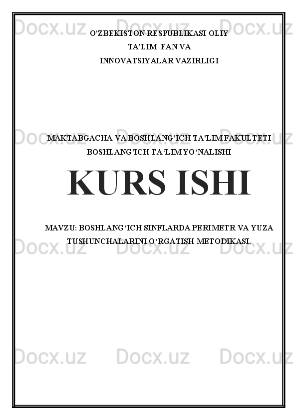 O'ZBEKISTON RESPUBLIKASI OLIY
TA'LIM  FAN VA
INNOVATSIYALAR VAZIRLIGI
MAKTABGACHA VA BOSHLANG'ICH TA'LIM FAKULTETI 
BOSHLANG'ICH TA‘LIM YO‘NALISHI
KURS ISHI
MAVZU:   BOSHLANG‘ICH SINFLARDA PERIMETR VA YUZA
TUSHUNCHALARINI O‘RGATISH METODIKASI. 