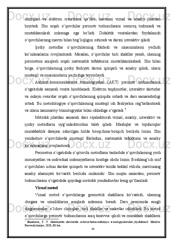 chiziqlari   va   elektron   resurslarni   qo‘llab,   mavzuni   vizual   va   amaliy   jihatdan
boyitadi.   Shu   orqali   o‘quvchilar   perimetr   tushunchasini   osonroq   tushunadi   va
mustahkamlash   imkoniga   ega   bo‘ladi.   Didaktik   vositalardan   foydalanish
o‘quvchilarning mavzu bilan bog‘liqligini oshiradi va darsni interaktiv qiladi.
Ijodiy   metodlar   o‘quvchilarning   fikrlash   va   muammolarni   yechish
ko‘nikmalarini   rivojlantiradi.   Masalan,   o‘quvchilar   turli   shakllar   yasab,   ularning
perimetrini   aniqlash   orqali   matematik   tafakkurini   mustahkamlashadi.   Shu   bilan
birga,   o‘quvchilarning   ijodiy   faoliyati   darsni   qiziqarli   va   amaliy   qiladi,   ularni
mustaqil va muammolarni yechishga tayyorlaydi.
Axborot-kommunikatsiya   texnologiyalari   (AKT)   perimetr   tushunchasini
o‘rgatishda   samarali   vosita   hisoblanadi.   Elektron   taqdimotlar,   interaktiv   dasturlar
va   onlayn   resurslar   orqali   o‘quvchilarning   qiziqishi   oshadi   va   dars   samaradorligi
ortadi.   Bu   metodologiya   o‘quvchilarning   mustaqil   ish   faoliyatini   rag‘batlantiradi
va ularni zamonaviy texnologiyalar bilan ishlashga o‘rgatadi. 7
Metodik   jihatdan   samarali   dars   rejalashtirish   vizual,   amaliy,   interaktiv   va
ijodiy   metodlarni   uyg‘unlashtirishni   talab   qiladi.   Mashqlar   va   topshiriqlar
murakkablik   darajasi   oshirilgan   holda   bosqichma-bosqich   berilishi   lozim.   Shu
yondashuv   o‘quvchilarda   mustaqil   fikrlashni,   matematik   tafakkurni   va   amaliy
ko‘nikmalarni rivojlantiradi.
Perimetrni o‘rgatishda o‘qituvchi metodlarni tanlashda o‘quvchilarning yosh
xususiyatlari va individual imkoniyatlarini hisobga olishi lozim. Boshlang‘ich sinf
o‘quvchilari uchun darslar qiziqarli va interaktiv tarzda tashkil etilishi, mavzuning
amaliy   ahamiyati   ko‘rsatib   berilishi   muhimdir.   Shu   nuqtai   nazardan,   perimetr
tushunchasini o‘rgatishda quyidagi metodik yondashuvlar keng qo‘llaniladi:
Vizual metod
Vizual   metod   o‘quvchilarga   geometrik   shakllarni   ko‘rsatish,   ularning
chegara   va   uzunliklarini   aniqlash   imkonini   beradi.   Dars   jarayonida   rangli
diagrammalar,   o‘lchov   chiziqlari,   turli   shakllar   va   maketlar   ishlatiladi.   Bu   metod
o‘quvchilarga perimetr tushunchasini  aniq tasavvur  qilish va murakkab shakllarni
7
  Ermakova,   T.   V.   Matematika   darslarida   axborot-kommunikatsiya   texnologiyalaridan   foydalanish .   Moskva:
Prosveshcheniye, 2020, 88-bet.
10 