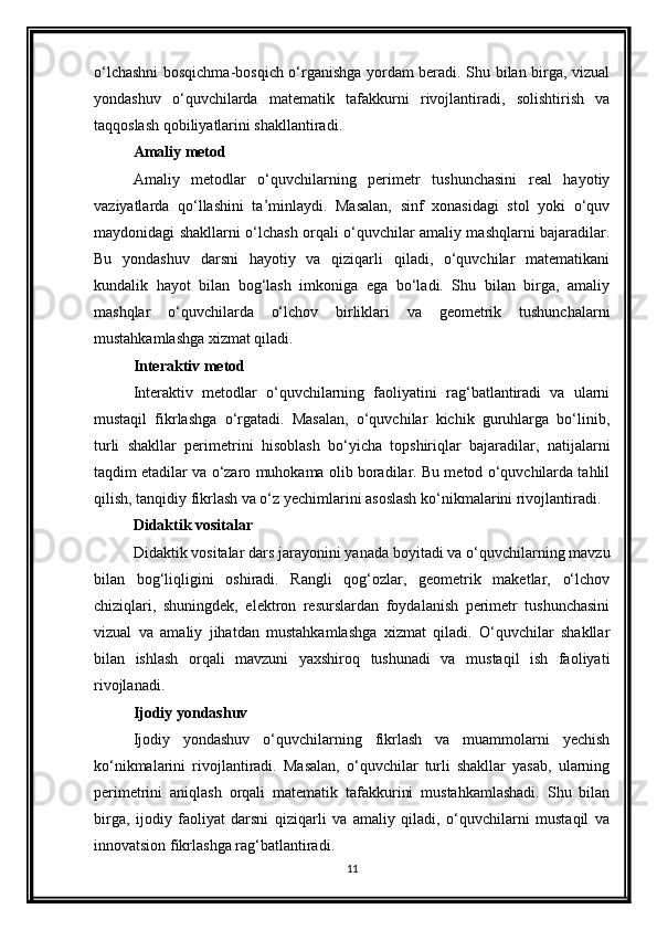 o‘lchashni  bosqichma-bosqich o‘rganishga yordam beradi. Shu bilan birga, vizual
yondashuv   o‘quvchilarda   matematik   tafakkurni   rivojlantiradi,   solishtirish   va
taqqoslash qobiliyatlarini shakllantiradi.
Amaliy metod
Amaliy   metodlar   o‘quvchilarning   perimetr   tushunchasini   real   hayotiy
vaziyatlarda   qo‘llashini   ta’minlaydi.   Masalan,   sinf   xonasidagi   stol   yoki   o‘quv
maydonidagi shakllarni o‘lchash orqali o‘quvchilar amaliy mashqlarni bajaradilar.
Bu   yondashuv   darsni   hayotiy   va   qiziqarli   qiladi,   o‘quvchilar   matematikani
kundalik   hayot   bilan   bog‘lash   imkoniga   ega   bo‘ladi.   Shu   bilan   birga,   amaliy
mashqlar   o‘quvchilarda   o‘lchov   birliklari   va   geometrik   tushunchalarni
mustahkamlashga xizmat qiladi.
Interaktiv metod
Interaktiv   metodlar   o‘quvchilarning   faoliyatini   rag‘batlantiradi   va   ularni
mustaqil   fikrlashga   o‘rgatadi.   Masalan,   o‘quvchilar   kichik   guruhlarga   bo‘linib,
turli   shakllar   perimetrini   hisoblash   bo‘yicha   topshiriqlar   bajaradilar,   natijalarni
taqdim etadilar va o‘zaro muhokama olib boradilar. Bu metod o‘quvchilarda tahlil
qilish, tanqidiy fikrlash va o‘z yechimlarini asoslash ko‘nikmalarini rivojlantiradi.
Didaktik vositalar
Didaktik vositalar dars jarayonini yanada boyitadi va o‘quvchilarning mavzu
bilan   bog‘liqligini   oshiradi.   Rangli   qog‘ozlar,   geometrik   maketlar,   o‘lchov
chiziqlari,   shuningdek,   elektron   resurslardan   foydalanish   perimetr   tushunchasini
vizual   va   amaliy   jihatdan   mustahkamlashga   xizmat   qiladi.   O‘quvchilar   shakllar
bilan   ishlash   orqali   mavzuni   yaxshiroq   tushunadi   va   mustaqil   ish   faoliyati
rivojlanadi.
Ijodiy yondashuv
Ijodiy   yondashuv   o‘quvchilarning   fikrlash   va   muammolarni   yechish
ko‘nikmalarini   rivojlantiradi.   Masalan,   o‘quvchilar   turli   shakllar   yasab,   ularning
perimetrini   aniqlash   orqali   matematik   tafakkurini   mustahkamlashadi.   Shu   bilan
birga,   ijodiy   faoliyat   darsni   qiziqarli   va   amaliy   qiladi,   o‘quvchilarni   mustaqil   va
innovatsion fikrlashga rag‘batlantiradi.
11 