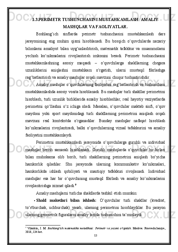 1.3.PERIMETR TUSHUNCHASINI MUSTAHKAMLASH: AMALIY
MASHQLAR VA FAOLIYATLAR.
Boshlang‘ich   sinflarda   perimetr   tushunchasini   mustahkamlash   dars
jarayonining   eng   muhim   qismi   hisoblanadi.   Bu   bosqich   o‘quvchilarda   nazariy
bilimlarni   amaliyot   bilan   uyg‘unlashtirish,   matematik   tafakkur   va   muammolarni
yechish   ko‘nikmalarini   rivojlantirish   imkonini   beradi.   Perimetr   tushunchasini
mustahkamlashning   asosiy   maqsadi   –   o‘quvchilarga   shakllarning   chegara
uzunliklarini   aniqlashni   mustahkam   o‘rgatish,   ularni   mustaqil   fikrlashga
rag‘batlantirish va amaliy mashqlar orqali mavzuni chuqur tushuntirishdir.
Amaliy mashqlar o‘quvchilarning faoliyatini rag‘batlantirish va tushunchani
mustahkamlashda asosiy vosita hisoblanadi. Bu mashqlar turli shakllar perimetrini
hisoblash,   turli   uzunlik   birliklarida   amaliy   hisoblashlar,   real   hayotiy   vaziyatlarda
perimetrni   qo‘llashni   o‘z   ichiga   oladi.   Masalan,   o‘quvchilar   maktab   sinfi,   o‘quv
maydoni   yoki   sport   maydonidagi   turli   shakllarning   perimetrini   aniqlash   orqali
mavzuni   real   kontekstda   o‘rganadilar.   Bunday   mashqlar   nafaqat   hisoblash
ko‘nikmalarini   rivojlantiradi,   balki   o‘quvchilarning   vizual   tafakkurini   va   amaliy
faoliyatini mustahkamlaydi.
Perimetrni   mustahkamlash   jarayonida   o‘quvchilarga   guruhli   va   individual
mashqlar   berish   samarali   hisoblanadi.   Guruhli   mashqlarda   o‘quvchilar   bir-birlari
bilan   muhokama   olib   borib,   turli   shakllarning   perimetrini   aniqlash   bo‘yicha
hamkorlik   qiladilar.   Shu   jarayonda   ularning   kommunikativ   ko‘nikmalari,
hamkorlikda   ishlash   qobiliyati   va   mantiqiy   tafakkuri   rivojlanadi.   Individual
mashqlar   esa   har   bir   o‘quvchining   mustaqil   fikrlash   va   amaliy   ko‘nikmalarini
rivojlantirishga xizmat qiladi. 9
Amaliy mashqlarni turlicha shakllarda tashkil etish mumkin:
 Shakl   maketlari   bilan   ishlash:   O‘quvchilar   turli   shakllar   (kvadrat,
to‘rtburchak,   uchburchak)   yasab,   ularning   perimetrini   hisoblaydilar.   Bu   jarayon
ularning geometrik figuralarni amaliy tarzda tushunishini ta’minlaydi.
9
  Vilenkin,   I.   M.   Boshlang‘ich   matematika   metodikasi:   Perimetr   va   yuzani   o‘rgatish .   Moskva:   Prosveshcheniye,
2018, 134-bet.
13 