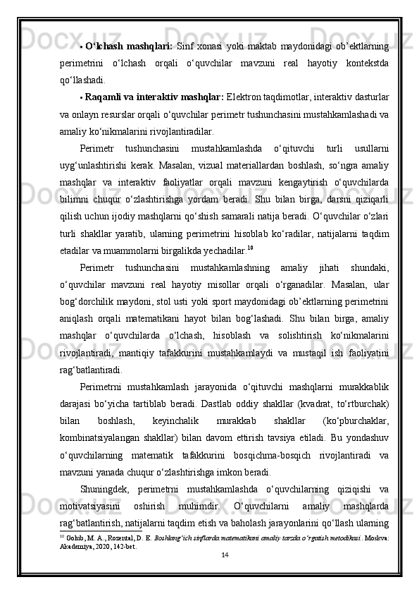  O‘lchash   mashqlari:   Sinf   xonasi   yoki   maktab   maydonidagi   ob’ektlarning
perimetrini   o‘lchash   orqali   o‘quvchilar   mavzuni   real   hayotiy   kontekstda
qo‘llashadi.
 Raqamli va interaktiv mashqlar:  Elektron taqdimotlar, interaktiv dasturlar
va onlayn resurslar orqali o‘quvchilar perimetr tushunchasini mustahkamlashadi va
amaliy ko‘nikmalarini rivojlantiradilar.
Perimetr   tushunchasini   mustahkamlashda   o‘qituvchi   turli   usullarni
uyg‘unlashtirishi   kerak.   Masalan,   vizual   materiallardan   boshlash,   so‘ngra   amaliy
mashqlar   va   interaktiv   faoliyatlar   orqali   mavzuni   kengaytirish   o‘quvchilarda
bilimni   chuqur   o‘zlashtirishga   yordam   beradi.   Shu   bilan   birga,   darsni   qiziqarli
qilish uchun ijodiy mashqlarni qo‘shish samarali natija beradi. O‘quvchilar o‘zlari
turli   shakllar   yaratib,   ularning   perimetrini   hisoblab   ko‘radilar,   natijalarni   taqdim
etadilar va muammolarni birgalikda yechadilar. 10
Perimetr   tushunchasini   mustahkamlashning   amaliy   jihati   shundaki,
o‘quvchilar   mavzuni   real   hayotiy   misollar   orqali   o‘rganadilar.   Masalan,   ular
bog‘dorchilik maydoni, stol usti yoki sport maydonidagi ob’ektlarning perimetrini
aniqlash   orqali   matematikani   hayot   bilan   bog‘lashadi.   Shu   bilan   birga,   amaliy
mashqlar   o‘quvchilarda   o‘lchash,   hisoblash   va   solishtirish   ko‘nikmalarini
rivojlantiradi,   mantiqiy   tafakkurini   mustahkamlaydi   va   mustaqil   ish   faoliyatini
rag‘batlantiradi.
Perimetrni   mustahkamlash   jarayonida   o‘qituvchi   mashqlarni   murakkablik
darajasi   bo‘yicha   tartiblab   beradi.   Dastlab   oddiy   shakllar   (kvadrat,   to‘rtburchak)
bilan   boshlash,   keyinchalik   murakkab   shakllar   (ko‘pburchaklar,
kombinatsiyalangan   shakllar)   bilan   davom   ettirish   tavsiya   etiladi.   Bu   yondashuv
o‘quvchilarning   matematik   tafakkurini   bosqichma-bosqich   rivojlantiradi   va
mavzuni yanada chuqur o‘zlashtirishga imkon beradi.
Shuningdek,   perimetrni   mustahkamlashda   o‘quvchilarning   qiziqishi   va
motivatsiyasini   oshirish   muhimdir.   O‘quvchilarni   amaliy   mashqlarda
rag‘batlantirish, natijalarni taqdim etish va baholash jarayonlarini qo‘llash ularning
10
 Golub, M. A., Rozental, D. E.  Boshlang‘ich sinflarda matematikani amaliy tarzda o‘rgatish metodikasi . Moskva:
Akademiya, 2020, 142-bet.
14 
