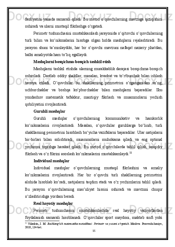 faoliyatini yanada samarali qiladi. Bu metod o‘quvchilarning mavzuga qiziqishini
oshiradi va ularni mustaqil fikrlashga o‘rgatadi.
Perimetr tushunchasini mustahkamlash jarayonida o‘qituvchi o‘quvchilarning
turli   bilim   va   ko‘nikmalarini   hisobga   olgan   holda   mashqlarni   rejalashtiradi.   Bu
jarayon   shuni   ta’minlaydiki,   har   bir   o‘quvchi   mavzuni   nafaqat   nazariy   jihatdan,
balki amaliyotda ham to‘liq egallaydi.
Mashqlarni bosqichma-bosqich tashkil etish
Mashqlarni  tashkil etishda ularning murakkablik darajasi  bosqichma-bosqich
oshiriladi.   Dastlab   oddiy   shakllar,   masalan,   kvadrat   va   to‘rtburchak   bilan   ishlash
tavsiya   etiladi.   O‘quvchilar   bu   shakllarning   perimetrini   o‘rganganidan   so‘ng,
uchburchaklar   va   boshqa   ko‘pburchaklar   bilan   mashqlarni   bajaradilar.   Shu
yondashuv   matematik   tafakkur,   mantiqiy   fikrlash   va   muammolarni   yechish
qobiliyatini rivojlantiradi.
Guruhli mashqlar
Guruhli   mashqlar   o‘quvchilarning   kommunikativ   va   hamkorlik
ko‘nikmalarini   rivojlantiradi.   Masalan,   o‘quvchilar   guruhlarga   bo‘linib,   turli
shakllarning perimetrini hisoblash bo‘yicha vazifalarni bajaradilar. Ular natijalarni
bir-birlari   bilan   solishtiradi,   muammolarni   muhokama   qiladi   va   eng   optimal
yechimni   topishga   harakat   qiladi.   Bu   metod   o‘quvchilarda   tahlil   qilish,   tanqidiy
fikrlash va o‘z fikrini asoslash ko‘nikmalarini mustahkamlaydi. 11
Individual mashqlar
Individual   mashqlar   o‘quvchilarning   mustaqil   fikrlashini   va   amaliy
ko‘nikmalarini   rivojlantiradi.   Har   bir   o‘quvchi   turli   shakllarning   perimetrini
alohida hisoblab ko‘radi, natijalarni taqdim etadi va o‘z yechimlarini tahlil qiladi.
Bu   jarayon   o‘quvchilarning   mas’uliyat   hissini   oshiradi   va   mavzuni   chuqur
o‘zlashtirishga yordam beradi.
Real hayotiy mashqlar
Perimetr   tushunchasini   mustahkamlashda   real   hayotiy   vaziyatlardan
foydalanish   samarali   hisoblanadi.   O‘quvchilar   sport   maydoni,   maktab   sinfi   yoki
11
  Vilenkin,   I.   M.   Boshlang‘ich   matematika   metodikasi:   Perimetr   va   yuzani   o‘rgatish .   Moskva:   Prosveshcheniye,
2018, 134-bet.
15 