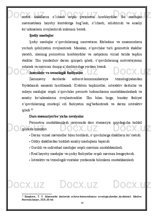 mebel   shakllarini   o‘lchash   orqali   perimetrni   hisoblaydilar.   Bu   mashqlar
matematikani   hayotiy   kontekstga   bog‘lash,   o‘lchash,   solishtirish   va   amaliy
ko‘nikmalarni rivojlantirish imkonini beradi.
Ijodiy mashqlar
Ijodiy   mashqlar   o‘quvchilarning   innovatsion   fikrlashini   va   muammolarni
yechish   qobiliyatini   rivojlantiradi.   Masalan,   o‘quvchilar   turli   geometrik   shakllar
yaratib,   ularning   perimetrini   hisoblaydilar   va   natijalarni   vizual   tarzda   taqdim
etadilar.   Shu   yondashuv   darsni   qiziqarli   qiladi,   o‘quvchilarning   motivatsiyasini
oshiradi va mavzuni chuqur o‘zlashtirishga yordam beradi.
Interaktiv va texnologik faoliyatlar
Zamonaviy   darslarda   axborot-kommunikatsiya   texnologiyalaridan
foydalanish   samarali   hisoblanadi.   Elektron   taqdimotlar,   interaktiv   dasturlar   va
onlayn   mashqlar   orqali   o‘quvchilar   perimetr   tushunchasini   mustahkamlashadi   va
amaliy   ko‘nikmalarini   rivojlantiradilar.   Shu   bilan   birga,   bunday   faoliyat
o‘quvchilarning   mustaqil   ish   faoliyatini   rag‘batlantiradi   va   darsni   interaktiv
qiladi. 12
Dars stsenariysi bo‘yicha tavsiyalar
Perimetrni   mustahkamlash   jarayonida   dars   stsenariysi   quyidagicha   tashkil
qilinishi mumkin:
 Darsni vizual materiallar bilan boshlash, o‘quvchilarga shakllarni ko‘rsatish.
 Oddiy shakllardan boshlab amaliy mashqlarni bajarish.
 Guruhli va individual mashqlar orqali mavzuni mustahkamlash.
 Real hayotiy mashqlar va ijodiy faoliyatlar orqali mavzuni kengaytirish.
 Interaktiv va texnologik vositalar yordamida bilimlarni mustahkamlash.
12
  Ermakova,   T.   V.   Matematika   darslarida   axborot-kommunikatsiya   texnologiyalaridan   foydalanish .   Moskva:
Prosveshcheniye, 2020, 88-bet.
16 