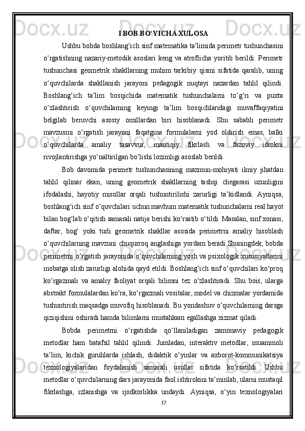 I BOB BO‘YICHA XULOSA
Ushbu bobda boshlang‘ich sinf matematika ta’limida perimetr tushunchasini
o‘rgatishning nazariy-metodik asoslari  keng va atroflicha yoritib berildi. Perimetr
tushunchasi   geometrik   shakllarning   muhim   tarkibiy   qismi   sifatida   qaralib,   uning
o‘quvchilarda   shakllanish   jarayoni   pedagogik   nuqtayi   nazardan   tahlil   qilindi.
Boshlang‘ich   ta’lim   bosqichida   matematik   tushunchalarni   to‘g‘ri   va   puxta
o‘zlashtirish   o‘quvchilarning   keyingi   ta’lim   bosqichlaridagi   muvaffaqiyatini
belgilab   beruvchi   asosiy   omillardan   biri   hisoblanadi.   Shu   sababli   perimetr
mavzusini   o‘rgatish   jarayoni   faqatgina   formulalarni   yod   oldirish   emas,   balki
o‘quvchilarda   amaliy   tasavvur,   mantiqiy   fikrlash   va   fazoviy   idrokni
rivojlantirishga yo‘naltirilgan bo‘lishi lozimligi asoslab berildi.
Bob   davomida   perimetr   tushunchasining   mazmun-mohiyati   ilmiy   jihatdan
tahlil   qilinar   ekan,   uning   geometrik   shakllarning   tashqi   chegarasi   uzunligini
ifodalashi,   hayotiy   misollar   orqali   tushuntirilishi   zarurligi   ta’kidlandi.   Ayniqsa,
boshlang‘ich sinf o‘quvchilari uchun mavhum matematik tushunchalarni real hayot
bilan bog‘lab o‘qitish samarali natija berishi ko‘rsatib o‘tildi. Masalan, sinf xonasi,
daftar,   bog‘   yoki   turli   geometrik   shakllar   asosida   perimetrni   amaliy   hisoblash
o‘quvchilarning mavzuni chuqurroq anglashiga yordam beradi.Shuningdek, bobda
perimetrni o‘rgatish jarayonida o‘quvchilarning yosh va psixologik xususiyatlarini
inobatga olish zarurligi alohida qayd etildi. Boshlang‘ich sinf o‘quvchilari ko‘proq
ko‘rgazmali   va   amaliy   faoliyat   orqali   bilimni   tez   o‘zlashtiradi.   Shu   bois,   ularga
abstrakt formulalardan ko‘ra, ko‘rgazmali vositalar, model va chizmalar yordamida
tushuntirish maqsadga muvofiq hisoblanadi. Bu yondashuv o‘quvchilarning darsga
qiziqishini oshiradi hamda bilimlarni mustahkam egallashga xizmat qiladi.
Bobda   perimetrni   o‘rgatishda   qo‘llaniladigan   zamonaviy   pedagogik
metodlar   ham   batafsil   tahlil   qilindi.   Jumladan,   interaktiv   metodlar,   muammoli
ta’lim,   kichik   guruhlarda   ishlash,   didaktik   o‘yinlar   va   axborot-kommunikatsiya
texnologiyalaridan   foydalanish   samarali   usullar   sifatida   ko‘rsatildi.   Ushbu
metodlar o‘quvchilarning dars jarayonida faol ishtirokini ta’minlab, ularni mustaqil
fikrlashga,   izlanishga   va   ijodkorlikka   undaydi.   Ayniqsa,   o‘yin   texnologiyalari
17 