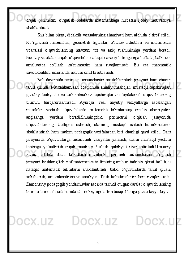 orqali   perimetrni   o‘rgatish   bolalarda   matematikaga   nisbatan   ijobiy   motivatsiya
shakllantiradi.
Shu bilan birga, didaktik vositalarning ahamiyati  ham  alohida e’tirof  etildi.
Ko‘rgazmali   materiallar,   geometrik   figuralar,   o‘lchov   asboblari   va   multimedia
vositalari   o‘quvchilarning   mavzuni   tez   va   aniq   tushunishiga   yordam   beradi.
Bunday vositalar orqali o‘quvchilar nafaqat nazariy bilimga ega bo‘ladi, balki uni
amaliyotda   qo‘llash   ko‘nikmasini   ham   rivojlantiradi.   Bu   esa   matematik
savodxonlikni oshirishda muhim omil hisoblanadi.
Bob davomida perimetr tushunchasini  mustahkamlash jarayoni ham chuqur
tahlil   qilindi.   Mustahkamlash   bosqichida   amaliy   mashqlar,   mustaqil   topshiriqlar,
guruhiy   faoliyatlar   va   turli   interaktiv   topshiriqlardan   foydalanish   o‘quvchilarning
bilimini   barqarorlashtiradi.   Ayniqsa,   real   hayotiy   vaziyatlarga   asoslangan
masalalar   yechish   o‘quvchilarda   matematik   bilimlarning   amaliy   ahamiyatini
anglashga   yordam   beradi.Shuningdek,   perimetrni   o‘qitish   jarayonida
o‘quvchilarning   faolligini   oshirish,   ularning   mustaqil   ishlash   ko‘nikmalarini
shakllantirish   ham   muhim   pedagogik   vazifalardan   biri   ekanligi   qayd   etildi.   Dars
jarayonida   o‘quvchilarga   muammoli   vaziyatlar   yaratish,   ularni   mustaqil   yechim
topishga   yo‘naltirish   orqali   mantiqiy   fikrlash   qobiliyati   rivojlantiriladi.Umumiy
xulosa   sifatida   shuni   ta’kidlash   mumkinki,   perimetr   tushunchasini   o‘rgatish
jarayoni  boshlang‘ich sinf matematika ta’limining muhim tarkibiy qismi bo‘lib, u
nafaqat   matematik   bilimlarni   shakllantiradi,   balki   o‘quvchilarda   tahlil   qilish,
solishtirish,   umumlashtirish   va  amaliy   qo‘llash   ko‘nikmalarini   ham   rivojlantiradi.
Zamonaviy pedagogik yondashuvlar asosida tashkil etilgan darslar o‘quvchilarning
bilim sifatini oshiradi hamda ularni keyingi ta’lim bosqichlariga puxta tayyorlaydi.
18 