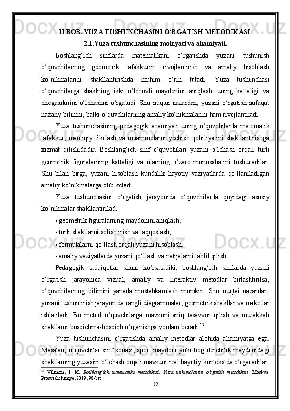 II BOB. YUZA TUSHUNCHASINI O‘RGATISH METODIKASI.
2.1.Yuza tushunchasining mohiyati va ahamiyati.
Boshlang‘ich   sinflarda   matematikani   o‘rgatishda   yuzani   tushunish
o‘quvchilarning   geometrik   tafakkurini   rivojlantirish   va   amaliy   hisoblash
ko‘nikmalarini   shakllantirishda   muhim   o‘rin   tutadi.   Yuza   tushunchasi
o‘quvchilarga   shaklning   ikki   o‘lchovli   maydonini   aniqlash,   uning   kattaligi   va
chegaralarini   o‘lchashni   o‘rgatadi.   Shu   nuqtai   nazardan,   yuzani   o‘rgatish   nafaqat
nazariy bilimni, balki o‘quvchilarning amaliy ko‘nikmalarini ham rivojlantiradi.
Yuza   tushunchasining   pedagogik   ahamiyati   uning   o‘quvchilarda   matematik
tafakkur,   mantiqiy   fikrlash   va   muammolarni   yechish   qobiliyatini   shakllantirishga
xizmat   qilishidadir.   Boshlang‘ich   sinf   o‘quvchilari   yuzani   o‘lchash   orqali   turli
geometrik   figuralarning   kattaligi   va   ularning   o‘zaro   munosabatini   tushunadilar.
Shu   bilan   birga,   yuzani   hisoblash   kundalik   hayotiy   vaziyatlarda   qo‘llaniladigan
amaliy ko‘nikmalarga olib keladi.
Yuza   tushunchasini   o‘rgatish   jarayonida   o‘quvchilarda   quyidagi   asosiy
ko‘nikmalar shakllantiriladi:
 geometrik figuralarning maydonini aniqlash,
 turli shakllarni solishtirish va taqqoslash,
 formulalarni qo‘llash orqali yuzani hisoblash,
 amaliy vaziyatlarda yuzani qo‘llash va natijalarni tahlil qilish.
Pedagogik   tadqiqotlar   shuni   ko‘rsatadiki,   boshlang‘ich   sinflarda   yuzani
o‘rgatish   jarayonida   vizual,   amaliy   va   interaktiv   metodlar   birlashtirilsa,
o‘quvchilarning   bilimini   yanada   mustahkamlash   mumkin.   Shu   nuqtai   nazardan,
yuzani tushuntirish jarayonida rangli diagrammalar, geometrik shakllar va maketlar
ishlatiladi.   Bu   metod   o‘quvchilarga   mavzuni   aniq   tasavvur   qilish   va   murakkab
shakllarni bosqichma-bosqich o‘rganishga yordam beradi. 13
Yuza   tushunchasini   o‘rgatishda   amaliy   metodlar   alohida   ahamiyatga   ega.
Masalan,  o‘quvchilar   sinf   xonasi,  sport  maydoni  yoki  bog‘dorchilik  maydonidagi
shakllarning yuzasini o‘lchash orqali mavzuni real hayotiy kontekstda o‘rganadilar.
13
  Vilenkin,   I.   M.   Boshlang‘ich   matematika   metodikasi:   Yuza   tushunchasini   o‘rgatish   metodikasi .   Moskva:
Prosveshcheniye, 2019, 98-bet.
19 