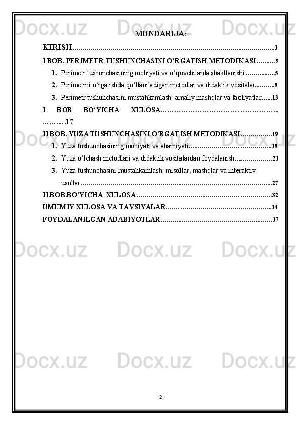 MUNDARIJA:
KIRISH ………………………….…………………………………………………………….3
I BOB. PERIMETR TUSHUNCHASINI O‘RGATISH METODIKASI …….…5
1. Perimetr tushunchasining mohiyati va o‘quvchilarda shakllanishi ………...….5
2. Perimetrni o‘rgatishda qo‘llaniladigan metodlar va didaktik vositalar ...……..9
3. Perimetr tushunchasini mustahkamlash: amaliy mashqlar va faoliyatlar …...13
I   BOB   BO‘YICHA   XULOSA…………………………………………...
……….17
II BOB. YUZA TUSHUNCHASINI O‘RGATISH METODIKASI …………….19
1. Yuza tushunchasining mohiyati va ahamiyati …..……………………………….19
2. Yuza o‘lchash metodlari va didaktik vositalardan foydalanish ….……………23
3. Yuza tushunchasini mustahkamlash: misollar, mashqlar va interaktiv 
usullar …………………………………………………………………………………...27
II.BOB.BO’YICHA  XULOSA ……………………………..……………………………32
UMUMIY XULOSA VA TAVSIYALAR ……………………………………………..34
FOYDALANILGAN ADABIYOTLAR …………………………………………..……37
2 