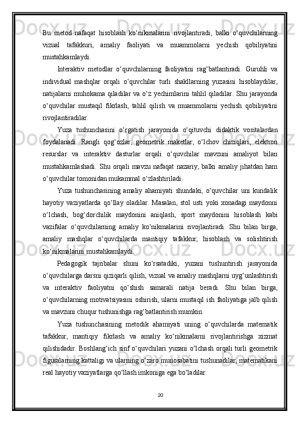 Bu   metod   nafaqat   hisoblash   ko‘nikmalarini   rivojlantiradi,   balki   o‘quvchilarning
vizual   tafakkuri,   amaliy   faoliyati   va   muammolarni   yechish   qobiliyatini
mustahkamlaydi.
Interaktiv   metodlar   o‘quvchilarning   faoliyatini   rag‘batlantiradi.   Guruhli   va
individual   mashqlar   orqali   o‘quvchilar   turli   shakllarning   yuzasini   hisoblaydilar,
natijalarni  muhokama  qiladilar  va o‘z yechimlarini  tahlil  qiladilar. Shu jarayonda
o‘quvchilar   mustaqil   fikrlash,   tahlil   qilish   va   muammolarni   yechish   qobiliyatini
rivojlantiradilar.
Yuza   tushunchasini   o‘rgatish   jarayonida   o‘qituvchi   didaktik   vositalardan
foydalanadi.   Rangli   qog‘ozlar,   geometrik   maketlar,   o‘lchov   chiziqlari,   elektron
resurslar   va   interaktiv   dasturlar   orqali   o‘quvchilar   mavzuni   amaliyot   bilan
mustahkamlashadi.   Shu   orqali   mavzu   nafaqat   nazariy,   balki   amaliy   jihatdan   ham
o‘quvchilar tomonidan mukammal o‘zlashtiriladi.
Yuza   tushunchasining   amaliy   ahamiyati   shundaki,   o‘quvchilar   uni   kundalik
hayotiy   vaziyatlarda   qo‘llay   oladilar.   Masalan,   stol   usti   yoki   xonadagi   maydonni
o‘lchash,   bog‘dorchilik   maydonini   aniqlash,   sport   maydonini   hisoblash   kabi
vazifalar   o‘quvchilarning   amaliy   ko‘nikmalarini   rivojlantiradi.   Shu   bilan   birga,
amaliy   mashqlar   o‘quvchilarda   mantiqiy   tafakkur,   hisoblash   va   solishtirish
ko‘nikmalarini mustahkamlaydi.
Pedagogik   tajribalar   shuni   ko‘rsatadiki,   yuzani   tushuntirish   jarayonida
o‘quvchilarga darsni qiziqarli qilish, vizual va amaliy mashqlarni uyg‘unlashtirish
va   interaktiv   faoliyatni   qo‘shish   samarali   natija   beradi.   Shu   bilan   birga,
o‘quvchilarning motivatsiyasini oshirish, ularni mustaqil ish faoliyatiga jalb qilish
va mavzuni chuqur tushunishga rag‘batlantirish mumkin.
Yuza   tushunchasining   metodik   ahamiyati   uning   o‘quvchilarda   matematik
tafakkur,   mantiqiy   fikrlash   va   amaliy   ko‘nikmalarni   rivojlantirishga   xizmat
qilishidadir. Boshlang‘ich sinf  o‘quvchilari  yuzani o‘lchash orqali turli geometrik
figuralarning kattaligi va ularning o‘zaro munosabatini tushunadilar, matematikani
real hayotiy vaziyatlarga qo‘llash imkoniga ega bo‘ladilar.
20 