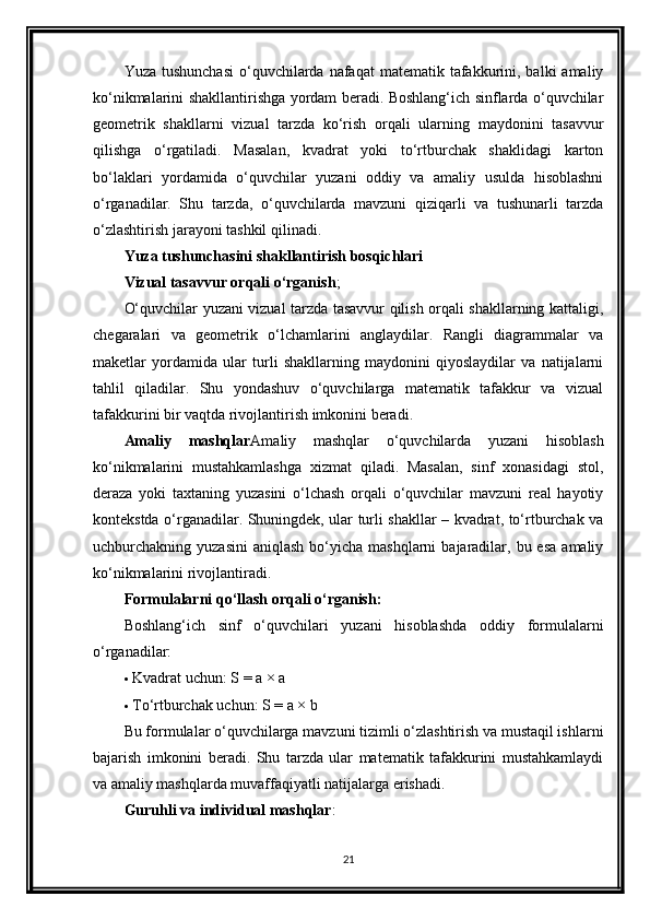 Yuza  tushunchasi  o‘quvchilarda nafaqat   matematik tafakkurini, balki   amaliy
ko‘nikmalarini shakllantirishga yordam beradi. Boshlang‘ich sinflarda o‘quvchilar
geometrik   shakllarni   vizual   tarzda   ko‘rish   orqali   ularning   maydonini   tasavvur
qilishga   o‘rgatiladi.   Masalan,   kvadrat   yoki   to‘rtburchak   shaklidagi   karton
bo‘laklari   yordamida   o‘quvchilar   yuzani   oddiy   va   amaliy   usulda   hisoblashni
o‘rganadilar.   Shu   tarzda,   o‘quvchilarda   mavzuni   qiziqarli   va   tushunarli   tarzda
o‘zlashtirish jarayoni tashkil qilinadi.
Yuza tushunchasini shakllantirish bosqichlari
Vizual tasavvur orqali o‘rganish ;
O‘quvchilar yuzani vizual tarzda tasavvur qilish orqali shakllarning kattaligi,
chegaralari   va   geometrik   o‘lchamlarini   anglaydilar.   Rangli   diagrammalar   va
maketlar   yordamida   ular   turli   shakllarning   maydonini   qiyoslaydilar   va   natijalarni
tahlil   qiladilar.   Shu   yondashuv   o‘quvchilarga   matematik   tafakkur   va   vizual
tafakkurini bir vaqtda rivojlantirish imkonini beradi.
Amaliy   mashqlar Amaliy   mashqlar   o‘quvchilarda   yuzani   hisoblash
ko‘nikmalarini   mustahkamlashga   xizmat   qiladi.   Masalan,   sinf   xonasidagi   stol,
deraza   yoki   taxtaning   yuzasini   o‘lchash   orqali   o‘quvchilar   mavzuni   real   hayotiy
kontekstda o‘rganadilar. Shuningdek, ular turli shakllar – kvadrat, to‘rtburchak va
uchburchakning yuzasini  aniqlash   bo‘yicha  mashqlarni   bajaradilar,  bu esa   amaliy
ko‘nikmalarini rivojlantiradi.
Formulalarni qo‘llash orqali o‘rganish:
Boshlang‘ich   sinf   o‘quvchilari   yuzani   hisoblashda   oddiy   formulalarni
o‘rganadilar:
 Kvadrat uchun: S = a × a
 To‘rtburchak uchun: S = a × b
Bu formulalar o‘quvchilarga mavzuni tizimli o‘zlashtirish va mustaqil ishlarni
bajarish   imkonini   beradi.   Shu   tarzda   ular   matematik   tafakkurini   mustahkamlaydi
va amaliy mashqlarda muvaffaqiyatli natijalarga erishadi.
Guruhli va individual mashqlar :
21 