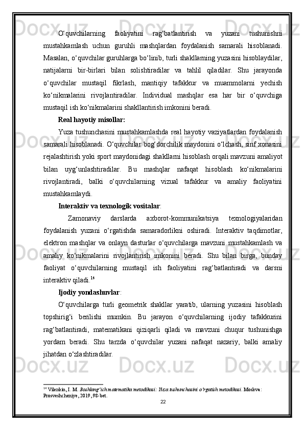 O‘quvchilarning   faoliyatini   rag‘batlantirish   va   yuzani   tushunishni
mustahkamlash   uchun   guruhli   mashqlardan   foydalanish   samarali   hisoblanadi.
Masalan, o‘quvchilar guruhlarga bo‘linib, turli shakllarning yuzasini hisoblaydilar,
natijalarni   bir-birlari   bilan   solishtiradilar   va   tahlil   qiladilar.   Shu   jarayonda
o‘quvchilar   mustaqil   fikrlash,   mantiqiy   tafakkur   va   muammolarni   yechish
ko‘nikmalarini   rivojlantiradilar.   Individual   mashqlar   esa   har   bir   o‘quvchiga
mustaqil ish ko‘nikmalarini shakllantirish imkonini beradi.
Real hayotiy misollar:
Yuza tushunchasini  mustahkamlashda  real  hayotiy vaziyatlardan foydalanish
samarali hisoblanadi. O‘quvchilar bog‘dorchilik maydonini o‘lchash, sinf xonasini
rejalashtirish yoki sport maydonidagi shakllarni hisoblash orqali mavzuni amaliyot
bilan   uyg‘unlashtiradilar.   Bu   mashqlar   nafaqat   hisoblash   ko‘nikmalarini
rivojlantiradi,   balki   o‘quvchilarning   vizual   tafakkur   va   amaliy   faoliyatini
mustahkamlaydi.
Interaktiv va texnologik vositalar : 
  Zamonaviy   darslarda   axborot-kommunikatsiya   texnologiyalaridan
foydalanish   yuzani   o‘rgatishda   samaradorlikni   oshiradi.   Interaktiv   taqdimotlar,
elektron   mashqlar   va   onlayn   dasturlar   o‘quvchilarga   mavzuni   mustahkamlash   va
amaliy   ko‘nikmalarini   rivojlantirish   imkonini   beradi.   Shu   bilan   birga,   bunday
faoliyat   o‘quvchilarning   mustaqil   ish   faoliyatini   rag‘batlantiradi   va   darsni
interaktiv qiladi. 14
Ijodiy yondashuvlar :  
O‘quvchilarga   turli   geometrik   shakllar   yaratib,   ularning   yuzasini   hisoblash
topshirig‘i   berilishi   mumkin.   Bu   jarayon   o‘quvchilarning   ijodiy   tafakkurini
rag‘batlantiradi,   matematikani   qiziqarli   qiladi   va   mavzuni   chuqur   tushunishga
yordam   beradi.   Shu   tarzda   o‘quvchilar   yuzani   nafaqat   nazariy,   balki   amaliy
jihatdan o‘zlashtiradilar.
14
 Vilenkin, I. M.  Boshlang‘ich matematika metodikasi: Yuza tushunchasini o‘rgatish metodikasi . Moskva: 
Prosveshcheniye, 2019, 98-bet.
22 