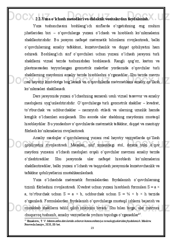 2.2.Yuza o‘lchash metodlari va didaktik vositalardan foydalanish.
Yuza   tushunchasini   boshlang‘ich   sinflarda   o‘rgatishning   eng   muhim
jihatlaridan   biri   –   o‘quvchilarga   yuzani   o‘lchash   va   hisoblash   ko‘nikmalarini
shakllantirishdir.   Bu   jarayon   nafaqat   matematik   bilimlarni   rivojlantiradi,   balki
o‘quvchilarning   amaliy   tafakkuri,   kuzatuvchanlik   va   diqqat   qobiliyatini   ham
oshiradi.   Boshlang‘ich   sinf   o‘quvchilari   uchun   yuzani   o‘lchash   jarayoni   turli
shakllarni   vizual   tarzda   tushunishdan   boshlanadi.   Rangli   qog‘oz,   karton   va
plastmassadan   tayyorlangan   geometrik   maketlar   yordamida   o‘quvchilar   turli
shakllarning maydonini amaliy tarzda hisoblashni o‘rganadilar. Shu tarzda mavzu
real hayotiy kontekstga bog‘lanadi va o‘quvchilarda matematikani amaliy qo‘llash
ko‘nikmalari shakllanadi.
Dars jarayonida yuzani o‘lchashning samarali usuli vizual tasavvur va amaliy
mashqlarni   uyg‘unlashtirishdir.   O‘quvchilarga   turli   geometrik   shakllar   –   kvadrat,
to‘rtburchak   va   uchburchaklar   –   namoyish   etiladi   va   ularning   uzunlik   hamda
kenglik   o‘lchamlari   aniqlanadi.   Shu   asosda   ular   shaklning   maydonini   mustaqil
hisoblaydilar. Bu yondashuv o‘quvchilarda matematik tafakkur, diqqat va mantiqiy
fikrlash ko‘nikmalarini rivojlantiradi.
Amaliy   mashqlar   o‘quvchilarning   yuzani   real   hayotiy   vaziyatlarda   qo‘llash
qobiliyatini   rivojlantiradi.   Masalan,   sinf   xonasidagi   stol,   deraza   yoki   o‘quv
maydoni   yuzasini   o‘lchash   mashqlari   orqali   o‘quvchilar   mavzuni   amaliy   tarzda
o‘zlashtiradilar.   Shu   jarayonda   ular   nafaqat   hisoblash   ko‘nikmalarini
shakllantiradilar, balki yuzani o‘lchash va taqqoslash jarayonida kuzatuvchanlik va
tafakkur qobiliyatlarini mustahkamlashadi.
Yuza   o‘lchashda   matematik   formulalardan   foydalanish   o‘quvchilarning
tizimli fikrlashini rivojlantiradi. Kvadrat uchun yuzani hisoblash formulasi S = a ×
a,   to‘rtburchak   uchun   S   =   a   ×   b,   uchburchak   uchun   S   =   ½   ×   b   ×   h   tarzida
o‘rganiladi. Formulalardan foydalanish o‘quvchilarga mustaqil ishlarni bajarish va
murakkab   shakllarni   tahlil   qilish   imkonini   beradi.   Shu   bilan   birga,   ular   mavzuni
chuqurroq tushunib, amaliy vaziyatlarda yechim topishga o‘rganadilar 15
.
15
 Ermakova, T. V.  Matematika darslarida axborot-kommunikatsiya texnologiyalaridan foydalanish . Moskva: 
Prosveshcheniye, 2020, 88-bet.
23 
