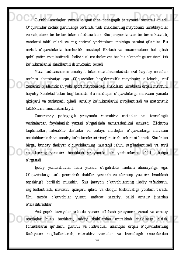 Guruhli   mashqlar   yuzani   o‘rgatishda   pedagogik   jarayonni   samarali   qiladi.
O‘quvchilar kichik guruhlarga bo‘linib, turli shakllarning maydonini hisoblaydilar
va natijalarni bir-birlari bilan solishtiradilar. Shu jarayonda ular bir-birini kuzatib,
xatolarni   tahlil   qiladi   va   eng   optimal   yechimlarni   topishga   harakat   qiladilar.   Bu
metod   o‘quvchilarda   hamkorlik,   mustaqil   fikrlash   va   muammolarni   hal   qilish
qobiliyatini rivojlantiradi. Individual mashqlar esa har bir o‘quvchiga mustaqil ish
ko‘nikmalarini shakllantirish imkonini beradi.
Yuza   tushunchasini   amaliyot   bilan   mustahkamlashda   real   hayotiy   misollar
muhim   ahamiyatga   ega.   O‘quvchilar   bog‘dorchilik   maydonini   o‘lchash,   sinf
xonasini rejalashtirish yoki sport maydonidagi shakllarni hisoblash orqali mavzuni
hayotiy   kontekst   bilan   bog‘lashadi.   Bu   mashqlar   o‘quvchilarga   mavzuni   yanada
qiziqarli   va   tushunarli   qiladi,   amaliy   ko‘nikmalarini   rivojlantiradi   va   matematik
tafakkurini mustahkamlaydi.
Zamonaviy   pedagogik   jarayonda   interaktiv   metodlar   va   texnologik
vositalardan   foydalanish   yuzani   o‘rgatishda   samaradorlikni   oshiradi.   Elektron
taqdimotlar,   interaktiv   dasturlar   va   onlayn   mashqlar   o‘quvchilarga   mavzuni
mustahkamlash va amaliy ko‘nikmalarini rivojlantirish imkonini beradi. Shu bilan
birga,   bunday   faoliyat   o‘quvchilarning   mustaqil   ishini   rag‘batlantiradi   va   turli
shakllarning   yuzasini   hisoblash   jarayonida   o‘z   yechimlarini   tahlil   qilishga
o‘rgatadi.
Ijodiy   yondashuvlar   ham   yuzani   o‘rgatishda   muhim   ahamiyatga   ega.
O‘quvchilarga   turli   geometrik   shakllar   yaratish   va   ularning   yuzasini   hisoblash
topshirig‘i   berilishi   mumkin.   Shu   jarayon   o‘quvchilarning   ijodiy   tafakkurini
rag‘batlantiradi,   mavzuni   qiziqarli   qiladi   va   chuqur   tushunishga   yordam   beradi.
Shu   tarzda   o‘quvchilar   yuzani   nafaqat   nazariy,   balki   amaliy   jihatdan
o‘zlashtiradilar.
Pedagogik   tavsiyalar   sifatida   yuzani   o‘lchash   jarayonini   vizual   va   amaliy
mashqlar   bilan   boshlash,   oddiy   shakllardan   murakkab   shakllarga   o‘tish,
formulalarni   qo‘llash,   guruhli   va   individual   mashqlar   orqali   o‘quvchilarning
faoliyatini   rag‘batlantirish,   interaktiv   vositalar   va   texnologik   resurslardan
24 
