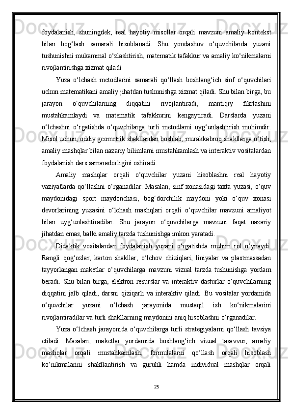 foydalanish,   shuningdek,   real   hayotiy   misollar   orqali   mavzuni   amaliy   kontekst
bilan   bog‘lash   samarali   hisoblanadi.   Shu   yondashuv   o‘quvchilarda   yuzani
tushunishni mukammal o‘zlashtirish, matematik tafakkur va amaliy ko‘nikmalarni
rivojlantirishga xizmat qiladi.
Yuza   o‘lchash   metodlarini   samarali   qo‘llash   boshlang‘ich   sinf   o‘quvchilari
uchun matematikani amaliy jihatdan tushunishga xizmat qiladi. Shu bilan birga, bu
jarayon   o‘quvchilarning   diqqatini   rivojlantiradi,   mantiqiy   fikrlashini
mustahkamlaydi   va   matematik   tafakkurini   kengaytiradi.   Darslarda   yuzani
o‘lchashni   o‘rgatishda   o‘quvchilarga   turli   metodlarni   uyg‘unlashtirish   muhimdir.
Misol uchun, oddiy geometrik shakllardan boshlab, murakkabroq shakllarga o‘tish,
amaliy mashqlar bilan nazariy bilimlarni mustahkamlash va interaktiv vositalardan
foydalanish dars samaradorligini oshiradi.
Amaliy   mashqlar   orqali   o‘quvchilar   yuzani   hisoblashni   real   hayotiy
vaziyatlarda qo‘llashni   o‘rganadilar.  Masalan,  sinf   xonasidagi  taxta  yuzasi,  o‘quv
maydonidagi   sport   maydonchasi,   bog‘dorchilik   maydoni   yoki   o‘quv   xonasi
devorlarining   yuzasini   o‘lchash   mashqlari   orqali   o‘quvchilar   mavzuni   amaliyot
bilan   uyg‘unlashtiradilar.   Shu   jarayon   o‘quvchilarga   mavzuni   faqat   nazariy
jihatdan emas, balki amaliy tarzda tushunishga imkon yaratadi.
Didaktik   vositalardan   foydalanish   yuzani   o‘rgatishda   muhim   rol   o‘ynaydi.
Rangli   qog‘ozlar,   karton   shakllar,   o‘lchov   chiziqlari,   liniyalar   va   plastmassadan
tayyorlangan   maketlar   o‘quvchilarga   mavzuni   vizual   tarzda   tushunishga   yordam
beradi.   Shu   bilan   birga,   elektron   resurslar   va   interaktiv   dasturlar   o‘quvchilarning
diqqatini   jalb   qiladi,   darsni   qiziqarli   va   interaktiv   qiladi.   Bu   vositalar   yordamida
o‘quvchilar   yuzani   o‘lchash   jarayonida   mustaqil   ish   ko‘nikmalarini
rivojlantiradilar va turli shakllarning maydonini aniq hisoblashni o‘rganadilar.
Yuza   o‘lchash   jarayonida   o‘quvchilarga   turli   strategiyalarni   qo‘llash   tavsiya
etiladi.   Masalan,   maketlar   yordamida   boshlang‘ich   vizual   tasavvur,   amaliy
mashqlar   orqali   mustahkamlash,   formulalarni   qo‘llash   orqali   hisoblash
ko‘nikmalarini   shakllantirish   va   guruhli   hamda   individual   mashqlar   orqali
25 