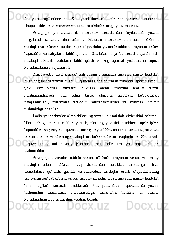 faoliyatni   rag‘batlantirish.   Shu   yondashuv   o‘quvchilarda   yuzani   tushunishni
chuqurlashtiradi va mavzuni mustahkam o‘zlashtirishga yordam beradi.
Pedagogik   yondashuvlarda   interaktiv   metodlardan   foydalanish   yuzani
o‘rgatishda   samaradorlikni   oshiradi.   Masalan,   interaktiv   taqdimotlar,   elektron
mashqlar va onlayn resurslar orqali o‘quvchilar yuzani hisoblash jarayonini o‘zlari
bajaradilar  va   natijalarni  tahlil  qiladilar.  Shu  bilan  birga,  bu  metod  o‘quvchilarda
mustaqil   fikrlash,   xatolarni   tahlil   qilish   va   eng   optimal   yechimlarni   topish
ko‘nikmalarini rivojlantiradi.
Real hayotiy misollarni qo‘llash yuzani o‘rgatishda mavzuni amaliy kontekst
bilan bog‘lashga xizmat qiladi. O‘quvchilar bog‘dorchilik maydoni, sport maydoni
yoki   sinf   xonasi   yuzasini   o‘lchash   orqali   mavzuni   amaliy   tarzda
mustahkamlashadi.   Shu   bilan   birga,   ularning   hisoblash   ko‘nikmalari
rivojlantiriladi,   matematik   tafakkuri   mustahkamlanadi   va   mavzuni   chuqur
tushunishga erishiladi.
Ijodiy   yondashuvlar   o‘quvchilarning   yuzani   o‘rgatishda   qiziqishini   oshiradi.
Ular   turli   geometrik   shakllar   yaratib,   ularning   yuzasini   hisoblash   topshirig‘ini
bajaradilar. Bu jarayon o‘quvchilarning ijodiy tafakkurini rag‘batlantiradi, mavzuni
qiziqarli   qiladi   va   ularning   mustaqil   ish   ko‘nikmalarini   rivojlantiradi.   Shu   tarzda
o‘quvchilar   yuzani   nazariy   jihatdan   emas,   balki   amaliyot   orqali   chuqur
tushunadilar.
Pedagogik   tavsiyalar   sifatida   yuzani   o‘lchash   jarayonini   vizual   va   amaliy
mashqlar   bilan   boshlash,   oddiy   shakllardan   murakkab   shakllarga   o‘tish,
formulalarni   qo‘llash,   guruhli   va   individual   mashqlar   orqali   o‘quvchilarning
faoliyatini rag‘batlantirish va real hayotiy misollar orqali mavzuni amaliy kontekst
bilan   bog‘lash   samarali   hisoblanadi.   Shu   yondashuv   o‘quvchilarda   yuzani
tushunishni   mukammal   o‘zlashtirishga,   matematik   tafakkur   va   amaliy
ko‘nikmalarni rivojlantirishga yordam beradi.
26 