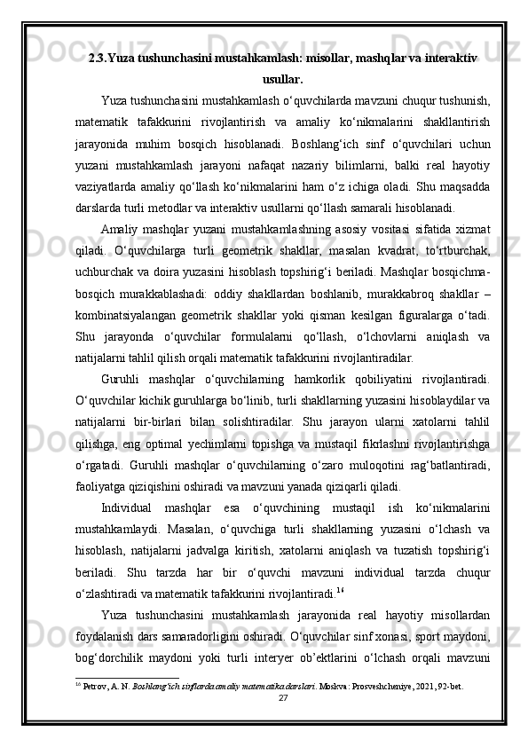 2.3.Yuza tushunchasini mustahkamlash: misollar, mashqlar va interaktiv
usullar.
Yuza tushunchasini mustahkamlash o‘quvchilarda mavzuni chuqur tushunish,
matematik   tafakkurini   rivojlantirish   va   amaliy   ko‘nikmalarini   shakllantirish
jarayonida   muhim   bosqich   hisoblanadi.   Boshlang‘ich   sinf   o‘quvchilari   uchun
yuzani   mustahkamlash   jarayoni   nafaqat   nazariy   bilimlarni,   balki   real   hayotiy
vaziyatlarda   amaliy   qo‘llash   ko‘nikmalarini   ham   o‘z   ichiga   oladi.   Shu   maqsadda
darslarda turli metodlar va interaktiv usullarni qo‘llash samarali hisoblanadi.
Amaliy   mashqlar   yuzani   mustahkamlashning   asosiy   vositasi   sifatida   xizmat
qiladi.   O‘quvchilarga   turli   geometrik   shakllar,   masalan   kvadrat,   to‘rtburchak,
uchburchak va doira yuzasini  hisoblash topshirig‘i beriladi. Mashqlar  bosqichma-
bosqich   murakkablashadi:   oddiy   shakllardan   boshlanib,   murakkabroq   shakllar   –
kombinatsiyalangan   geometrik   shakllar   yoki   qisman   kesilgan   figuralarga   o‘tadi.
Shu   jarayonda   o‘quvchilar   formulalarni   qo‘llash,   o‘lchovlarni   aniqlash   va
natijalarni tahlil qilish orqali matematik tafakkurini rivojlantiradilar.
Guruhli   mashqlar   o‘quvchilarning   hamkorlik   qobiliyatini   rivojlantiradi.
O‘quvchilar kichik guruhlarga bo‘linib, turli shakllarning yuzasini hisoblaydilar va
natijalarni   bir-birlari   bilan   solishtiradilar.   Shu   jarayon   ularni   xatolarni   tahlil
qilishga,   eng   optimal   yechimlarni   topishga   va   mustaqil   fikrlashni   rivojlantirishga
o‘rgatadi.   Guruhli   mashqlar   o‘quvchilarning   o‘zaro   muloqotini   rag‘batlantiradi,
faoliyatga qiziqishini oshiradi va mavzuni yanada qiziqarli qiladi.
Individual   mashqlar   esa   o‘quvchining   mustaqil   ish   ko‘nikmalarini
mustahkamlaydi.   Masalan,   o‘quvchiga   turli   shakllarning   yuzasini   o‘lchash   va
hisoblash,   natijalarni   jadvalga   kiritish,   xatolarni   aniqlash   va   tuzatish   topshirig‘i
beriladi.   Shu   tarzda   har   bir   o‘quvchi   mavzuni   individual   tarzda   chuqur
o‘zlashtiradi va matematik tafakkurini rivojlantiradi. 16
Yuza   tushunchasini   mustahkamlash   jarayonida   real   hayotiy   misollardan
foydalanish dars samaradorligini oshiradi. O‘quvchilar sinf xonasi, sport maydoni,
bog‘dorchilik   maydoni   yoki   turli   interyer   ob’ektlarini   o‘lchash   orqali   mavzuni
16
 Petrov, A. N.  Boshlang‘ich sinflarda amaliy matematika darslari .  Moskva: Prosveshcheniye, 2021, 92-bet.
27 