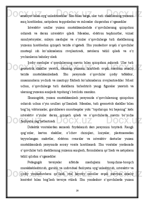 amaliyot bilan uyg‘unlashtiradilar. Shu bilan birga, ular turli shakllarning yuzasini
aniq hisoblashni, natijalarni taqqoslashni va xulosalar chiqarishni o‘rganadilar.
Interaktiv   usullar   yuzani   mustahkamlashda   o‘quvchilarning   qiziqishini
oshiradi   va   darsni   interaktiv   qiladi.   Masalan,   elektron   taqdimotlar,   vizual
simulyatsiyalar,   onlayn   mashqlar   va   o‘yinlar   o‘quvchilarga   turli   shakllarning
yuzasini   hisoblashni   qiziqarli   tarzda   o‘rgatadi.   Shu   yondashuv   orqali   o‘quvchilar
mustaqil   ish   ko‘nikmalarini   rivojlantiradi,   xatolarni   tahlil   qiladi   va   o‘z
yechimlarini baholay oladi.
Ijodiy   mashqlar   o‘quvchilarning   mavzu   bilan   qiziqishini   oshiradi.   Ular   turli
geometrik   shakllar   yaratib,   ularning   yuzasini   hisoblash   orqali   mavzuni   amaliy
tarzda   mustahkamlashadi.   Shu   jarayonda   o‘quvchilar   ijodiy   tafakkur,
muammolarni yechish va mantiqiy fikrlash ko‘nikmalarini rivojlantiradilar. Misol
uchun,   o‘quvchilarga   turli   shakllarni   birlashtirib   yangi   figuralar   yaratish   va
ularning yuzasini aniqlash topshirig‘i berilishi mumkin.
Shuningdek,   yuzani   mustahkamlash   jarayonida   o‘quvchilarning   qiziqishini
oshirish   uchun   o‘yin   usullari   qo‘llaniladi.   Masalan,   turli   geometrik   shakllar   bilan
bog‘liq viktorinalar, guruhlararo musobaqalar yoki “topshiriqni tez bajaring” kabi
interaktiv   o‘yinlar   darsni   qiziqarli   qiladi   va   o‘quvchilarda   mavzu   bo‘yicha
faoliyatni rag‘batlantiradi.
Didaktik   vositalardan   samarali   foydalanish   dars   jarayonini   boyitadi.   Rangli
qog‘ozlar,   karton   shakllar,   o‘lchov   chiziqlari,   liniyalar,   plastmassadan
tayyorlangan   maketlar,   elektron   resurslar   va   interaktiv   dasturlar   yuzani
mustahkamlash   jarayonida   asosiy   vosita   hisoblanadi.   Shu   vositalar   yordamida
o‘quvchilar turli shakllarning yuzasini aniqlash, formulalarni qo‘llash va natijalarni
tahlil qilishni o‘rganadilar.
Pedagogik   tavsiyalar   sifatida   mashqlarni   bosqichma-bosqich
murakkablashtirish, guruhli va individual faoliyatni uyg‘unlashtirish, interaktiv va
ijodiy   yondashuvlarni   qo‘llash,   real   hayotiy   misollar   orqali   mavzuni   amaliy
kontekst   bilan   bog‘lash   tavsiya   etiladi.   Shu   yondashuv   o‘quvchilarda   yuzani
28 