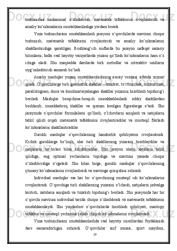 tushunishni   mukammal   o‘zlashtirish,   matematik   tafakkurini   rivojlantirish   va
amaliy ko‘nikmalarini mustahkamlashga yordam beradi.
Yuza   tushunchasini   mustahkamlash   jarayoni   o‘quvchilarda   mavzuni   chuqur
tushunish,   matematik   tafakkurini   rivojlantirish   va   amaliy   ko‘nikmalarini
shakllantirishga   qaratilgan.   Boshlang‘ich   sinflarda   bu   jarayon   nafaqat   nazariy
bilimlarni, balki real hayotiy vaziyatlarda yuzani qo‘llash ko‘nikmalarini ham o‘z
ichiga   oladi.   Shu   maqsadda   darslarda   turli   metodlar   va   interaktiv   usullarni
uyg‘unlashtirish samarali bo‘ladi.
Amaliy   mashqlar   yuzani   mustahkamlashning   asosiy   vositasi   sifatida   xizmat
qiladi. O‘quvchilarga turli geometrik shakllar – kvadrat, to‘rtburchak, uchburchak,
parallelogram, doira va kombinatsiyalangan shakllar yuzasini hisoblash topshirig‘i
beriladi.   Mashqlar   bosqichma-bosqich   murakkablashadi:   oddiy   shakllardan
boshlanib,   murakkabroq   shakllar   va   qisman   kesilgan   figuralarga   o‘tadi.   Shu
jarayonda   o‘quvchilar   formulalarni   qo‘llash,   o‘lchovlarni   aniqlash   va   natijalarni
tahlil   qilish   orqali   matematik   tafakkurini   rivojlantiradilar   va   mustaqil   fikrlash
ko‘nikmalarini shakllantiradilar.
Guruhli   mashqlar   o‘quvchilarning   hamkorlik   qobiliyatini   rivojlantiradi.
Kichik   guruhlarga   bo‘linib,   ular   turli   shakllarning   yuzasini   hisoblaydilar   va
natijalarni   bir-birlari   bilan   solishtiradilar.   Shu   jarayon   ularni   xatolarni   tahlil
qilishga,   eng   optimal   yechimlarni   topishga   va   mavzuni   yanada   chuqur
o‘zlashtirishga   o‘rgatadi.   Shu   bilan   birga,   guruhli   mashqlar   o‘quvchilarning
ijtimoiy ko‘nikmalarini rivojlantiradi va mavzuga qiziqishini oshiradi.
Individual   mashqlar   esa   har   bir   o‘quvchining   mustaqil   ish   ko‘nikmalarini
rivojlantiradi. O‘quvchiga turli shakllarning yuzasini o‘lchash, natijalarni jadvalga
kiritish,   xatolarni   aniqlash   va   tuzatish   topshirig‘i   beriladi.   Shu   jarayonda   har   bir
o‘quvchi mavzuni individual tarzda chuqur o‘zlashtiradi va matematik tafakkurini
mustahkamlaydi.   Shu   yondashuv   o‘quvchilarda   hisoblash   qobiliyati,   mantiqiy
tafakkur va mustaqil yechimlar ishlab chiqish ko‘nikmalarini rivojlantiradi.
Yuza   tushunchasini   mustahkamlashda   real   hayotiy   misollardan   foydalanish
dars   samaradorligini   oshiradi.   O‘quvchilar   sinf   xonasi,   sport   maydoni,
29 
