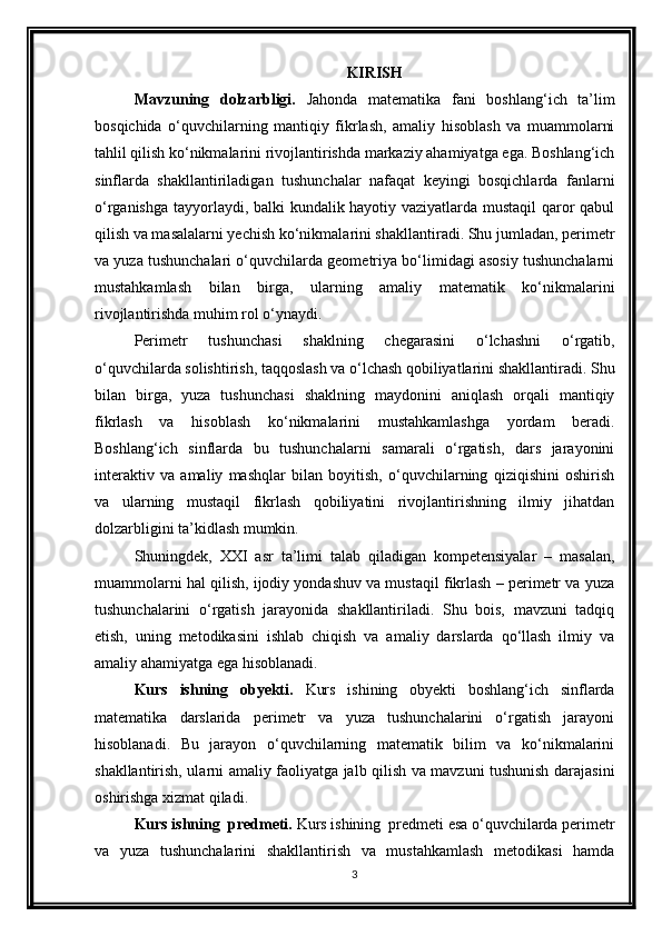 KIRISH
Mavzuning   dolzarbligi.   Jahonda   matematika   fani   boshlang‘ich   ta’lim
bosqichida   o‘quvchilarning   mantiqiy   fikrlash,   amaliy   hisoblash   va   muammolarni
tahlil qilish ko‘nikmalarini rivojlantirishda markaziy ahamiyatga ega. Boshlang‘ich
sinflarda   shakllantiriladigan   tushunchalar   nafaqat   keyingi   bosqichlarda   fanlarni
o‘rganishga tayyorlaydi, balki kundalik hayotiy vaziyatlarda mustaqil  qaror qabul
qilish va masalalarni yechish ko‘nikmalarini shakllantiradi. Shu jumladan, perimetr
va yuza tushunchalari o‘quvchilarda geometriya bo‘limidagi asosiy tushunchalarni
mustahkamlash   bilan   birga,   ularning   amaliy   matematik   ko‘nikmalarini
rivojlantirishda muhim rol o‘ynaydi.
Perimetr   tushunchasi   shaklning   chegarasini   o‘lchashni   o‘rgatib,
o‘quvchilarda solishtirish, taqqoslash va o‘lchash qobiliyatlarini shakllantiradi. Shu
bilan   birga,   yuza   tushunchasi   shaklning   maydonini   aniqlash   orqali   mantiqiy
fikrlash   va   hisoblash   ko‘nikmalarini   mustahkamlashga   yordam   beradi.
Boshlang‘ich   sinflarda   bu   tushunchalarni   samarali   o‘rgatish,   dars   jarayonini
interaktiv   va   amaliy   mashqlar   bilan   boyitish,   o‘quvchilarning   qiziqishini   oshirish
va   ularning   mustaqil   fikrlash   qobiliyatini   rivojlantirishning   ilmiy   jihatdan
dolzarbligini ta’kidlash mumkin.
Shuningdek,   XXI   asr   ta’limi   talab   qiladigan   kompetensiyalar   –   masalan,
muammolarni hal qilish, ijodiy yondashuv va mustaqil fikrlash – perimetr va yuza
tushunchalarini   o‘rgatish   jarayonida   shakllantiriladi.   Shu   bois,   mavzuni   tadqiq
etish,   uning   metodikasini   ishlab   chiqish   va   amaliy   darslarda   qo‘llash   ilmiy   va
amaliy ahamiyatga ega hisoblanadi.
Kurs   ishning   obyekti.   Kurs   ishining   obyekti   boshlang‘ich   sinflarda
matematika   darslarida   perimetr   va   yuza   tushunchalarini   o‘rgatish   jarayoni
hisoblanadi.   Bu   jarayon   o‘quvchilarning   matematik   bilim   va   ko‘nikmalarini
shakllantirish, ularni amaliy faoliyatga jalb qilish va mavzuni tushunish darajasini
oshirishga xizmat qiladi.
Kurs ishning  predmeti.  Kurs ishining  predmeti esa o‘quvchilarda perimetr
va   yuza   tushunchalarini   shakllantirish   va   mustahkamlash   metodikasi   hamda
3 