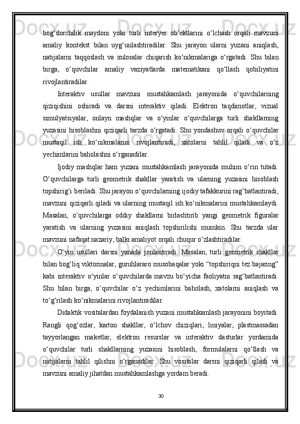 bog‘dorchilik   maydoni   yoki   turli   interyer   ob’ektlarini   o‘lchash   orqali   mavzuni
amaliy   kontekst   bilan   uyg‘unlashtiradilar.   Shu   jarayon   ularni   yuzani   aniqlash,
natijalarni   taqqoslash   va   xulosalar   chiqarish   ko‘nikmalariga   o‘rgatadi.   Shu   bilan
birga,   o‘quvchilar   amaliy   vaziyatlarda   matematikani   qo‘llash   qobiliyatini
rivojlantiradilar.
Interaktiv   usullar   mavzuni   mustahkamlash   jarayonida   o‘quvchilarning
qiziqishini   oshiradi   va   darsni   interaktiv   qiladi.   Elektron   taqdimotlar,   vizual
simulyatsiyalar,   onlayn   mashqlar   va   o‘yinlar   o‘quvchilarga   turli   shakllarning
yuzasini   hisoblashni   qiziqarli   tarzda   o‘rgatadi.   Shu   yondashuv   orqali   o‘quvchilar
mustaqil   ish   ko‘nikmalarini   rivojlantiradi,   xatolarni   tahlil   qiladi   va   o‘z
yechimlarini baholashni o‘rganadilar.
Ijodiy   mashqlar   ham   yuzani   mustahkamlash   jarayonida   muhim   o‘rin   tutadi.
O‘quvchilarga   turli   geometrik   shakllar   yaratish   va   ularning   yuzasini   hisoblash
topshirig‘i beriladi. Shu jarayon o‘quvchilarning ijodiy tafakkurini rag‘batlantiradi,
mavzuni qiziqarli qiladi va ularning mustaqil ish ko‘nikmalarini mustahkamlaydi.
Masalan,   o‘quvchilarga   oddiy   shakllarni   birlashtirib   yangi   geometrik   figuralar
yaratish   va   ularning   yuzasini   aniqlash   topshirilishi   mumkin.   Shu   tarzda   ular
mavzuni nafaqat nazariy, balki amaliyot orqali chuqur o‘zlashtiradilar.
O‘yin   usullari   darsni   yanada   jonlantiradi.   Masalan,   turli   geometrik   shakllar
bilan bog‘liq viktorinalar, guruhlararo musobaqalar yoki “topshiriqni tez bajaring”
kabi   interaktiv   o‘yinlar   o‘quvchilarda   mavzu   bo‘yicha   faoliyatni   rag‘batlantiradi.
Shu   bilan   birga,   o‘quvchilar   o‘z   yechimlarini   baholash,   xatolarni   aniqlash   va
to‘g‘rilash ko‘nikmalarini rivojlantiradilar.
Didaktik vositalardan foydalanish yuzani mustahkamlash jarayonini boyitadi.
Rangli   qog‘ozlar,   karton   shakllar,   o‘lchov   chiziqlari,   liniyalar,   plastmassadan
tayyorlangan   maketlar,   elektron   resurslar   va   interaktiv   dasturlar   yordamida
o‘quvchilar   turli   shakllarning   yuzasini   hisoblash,   formulalarni   qo‘llash   va
natijalarni   tahlil   qilishni   o‘rganadilar.   Shu   vositalar   darsni   qiziqarli   qiladi   va
mavzuni amaliy jihatdan mustahkamlashga yordam beradi.
30 