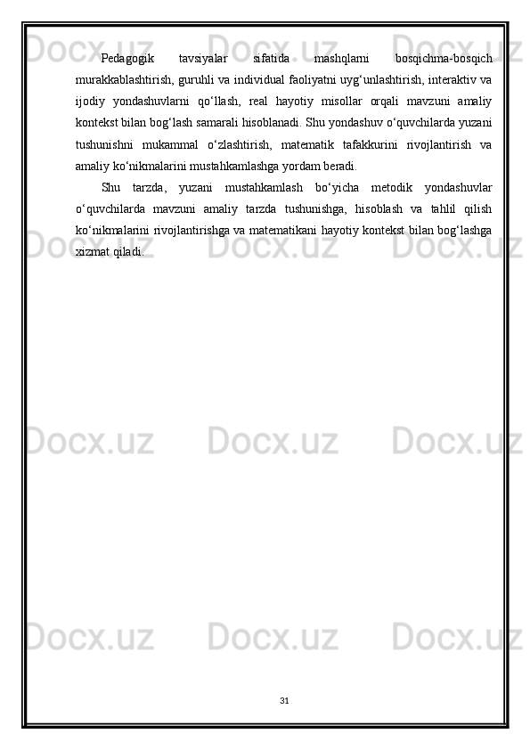 Pedagogik   tavsiyalar   sifatida   mashqlarni   bosqichma-bosqich
murakkablashtirish, guruhli va individual faoliyatni uyg‘unlashtirish, interaktiv va
ijodiy   yondashuvlarni   qo‘llash,   real   hayotiy   misollar   orqali   mavzuni   amaliy
kontekst bilan bog‘lash samarali hisoblanadi. Shu yondashuv o‘quvchilarda yuzani
tushunishni   mukammal   o‘zlashtirish,   matematik   tafakkurini   rivojlantirish   va
amaliy ko‘nikmalarini mustahkamlashga yordam beradi.
Shu   tarzda,   yuzani   mustahkamlash   bo‘yicha   metodik   yondashuvlar
o‘quvchilarda   mavzuni   amaliy   tarzda   tushunishga,   hisoblash   va   tahlil   qilish
ko‘nikmalarini rivojlantirishga va matematikani hayotiy kontekst bilan bog‘lashga
xizmat qiladi.
31 