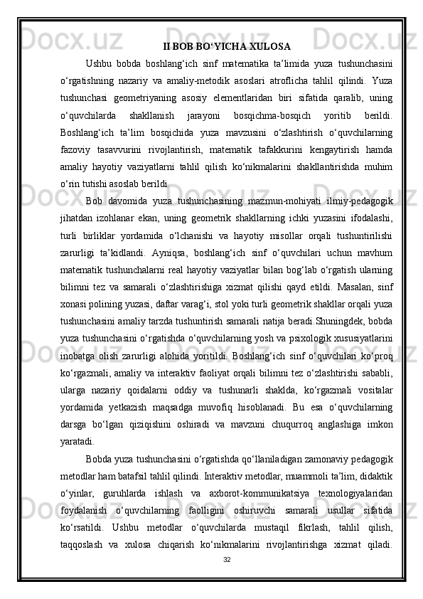 II BOB BO‘YICHA XULOSA
Ushbu   bobda   boshlang‘ich   sinf   matematika   ta’limida   yuza   tushunchasini
o‘rgatishning   nazariy   va   amaliy-metodik   asoslari   atroflicha   tahlil   qilindi.   Yuza
tushunchasi   geometriyaning   asosiy   elementlaridan   biri   sifatida   qaralib,   uning
o‘quvchilarda   shakllanish   jarayoni   bosqichma-bosqich   yoritib   berildi.
Boshlang‘ich   ta’lim   bosqichida   yuza   mavzusini   o‘zlashtirish   o‘quvchilarning
fazoviy   tasavvurini   rivojlantirish,   matematik   tafakkurini   kengaytirish   hamda
amaliy   hayotiy   vaziyatlarni   tahlil   qilish   ko‘nikmalarini   shakllantirishda   muhim
o‘rin tutishi asoslab berildi.
Bob   davomida   yuza   tushunchasining   mazmun-mohiyati   ilmiy-pedagogik
jihatdan   izohlanar   ekan,   uning   geometrik   shakllarning   ichki   yuzasini   ifodalashi,
turli   birliklar   yordamida   o‘lchanishi   va   hayotiy   misollar   orqali   tushuntirilishi
zarurligi   ta’kidlandi.   Ayniqsa,   boshlang‘ich   sinf   o‘quvchilari   uchun   mavhum
matematik   tushunchalarni   real   hayotiy   vaziyatlar   bilan   bog‘lab   o‘rgatish   ularning
bilimni   tez   va   samarali   o‘zlashtirishiga   xizmat   qilishi   qayd   etildi.   Masalan,   sinf
xonasi polining yuzasi, daftar varag‘i, stol yoki turli geometrik shakllar orqali yuza
tushunchasini amaliy tarzda tushuntirish samarali natija beradi.Shuningdek, bobda
yuza tushunchasini o‘rgatishda o‘quvchilarning yosh va psixologik xususiyatlarini
inobatga   olish   zarurligi   alohida   yoritildi.   Boshlang‘ich   sinf   o‘quvchilari   ko‘proq
ko‘rgazmali, amaliy va interaktiv faoliyat orqali  bilimni tez o‘zlashtirishi  sababli,
ularga   nazariy   qoidalarni   oddiy   va   tushunarli   shaklda,   ko‘rgazmali   vositalar
yordamida   yetkazish   maqsadga   muvofiq   hisoblanadi.   Bu   esa   o‘quvchilarning
darsga   bo‘lgan   qiziqishini   oshiradi   va   mavzuni   chuqurroq   anglashiga   imkon
yaratadi.
Bobda yuza tushunchasini o‘rgatishda qo‘llaniladigan zamonaviy pedagogik
metodlar ham batafsil tahlil qilindi. Interaktiv metodlar, muammoli ta’lim, didaktik
o‘yinlar,   guruhlarda   ishlash   va   axborot-kommunikatsiya   texnologiyalaridan
foydalanish   o‘quvchilarning   faolligini   oshiruvchi   samarali   usullar   sifatida
ko‘rsatildi.   Ushbu   metodlar   o‘quvchilarda   mustaqil   fikrlash,   tahlil   qilish,
taqqoslash   va   xulosa   chiqarish   ko‘nikmalarini   rivojlantirishga   xizmat   qiladi.
32 
