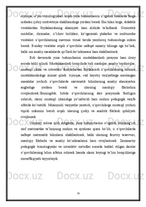 Ayniqsa, o‘yin texnologiyalari orqali yuza tushunchasini o‘rgatish bolalarda fanga
nisbatan ijobiy motivatsiya shakllanishiga yordam beradi.Shu bilan birga, didaktik
vositalardan   foydalanishning   ahamiyati   ham   alohida   ta’kidlandi.   Geometrik
modellar,   chizmalar,   o‘lchov   birliklari,   ko‘rgazmali   plakatlar   va   multimedia
vositalari   o‘quvchilarning   mavzuni   vizual   tarzda   yaxshiroq   tushunishiga   imkon
beradi.   Bunday   vositalar   orqali   o‘quvchilar   nafaqat   nazariy   bilimga   ega   bo‘ladi,
balki uni amaliy masalalarda qo‘llash ko‘nikmasini ham shakllantiradi.
Bob   davomida   yuza   tushunchasini   mustahkamlash   jarayoni   ham   ilmiy
asosda tahlil qilindi. Mustahkamlash bosqichida turli mashqlar, amaliy topshiriqlar,
mustaqil   ishlar   va   interaktiv   faoliyatlardan   foydalanish   o‘quvchilarning   bilimini
mustahkamlashga   xizmat   qiladi.   Ayniqsa,   real   hayotiy   vaziyatlarga   asoslangan
masalalar   yechish   o‘quvchilarda   matematik   bilimlarning   amaliy   ahamiyatini
anglashga   yordam   beradi   va   ularning   mantiqiy   fikrlashini
rivojlantiradi.Shuningdek,   bobda   o‘quvchilarning   dars   jarayonida   faolligini
oshirish,   ularni   mustaqil   izlanishga   yo‘naltirish   ham   muhim   pedagogik   vazifa
sifatida ko‘rsatildi. Muammoli  vaziyatlar yaratish, o‘quvchilarga mustaqil  yechim
topish   imkonini   berish   orqali   ularning   ijodiy   va   analitik   fikrlash   qobiliyati
rivojlanadi.
Umumiy   xulosa   qilib   aytganda,   yuza   tushunchasini   o‘rgatish   boshlang‘ich
sinf   matematika   ta’limining   muhim   va   ajralmas   qismi   bo‘lib,   u   o‘quvchilarda
nafaqat   matematik   bilimlarni   shakllantiradi,   balki   ularning   fazoviy   tasavvuri,
mantiqiy   fikrlashi   va   amaliy   ko‘nikmalarini   ham   rivojlantiradi.   Zamonaviy
pedagogik   texnologiyalar   va   interaktiv   metodlar   asosida   tashkil   etilgan   darslar
o‘quvchilarning   bilim   sifatini   oshiradi   hamda   ularni   keyingi   ta’lim   bosqichlariga
muvaffaqiyatli tayyorlaydi.
33 