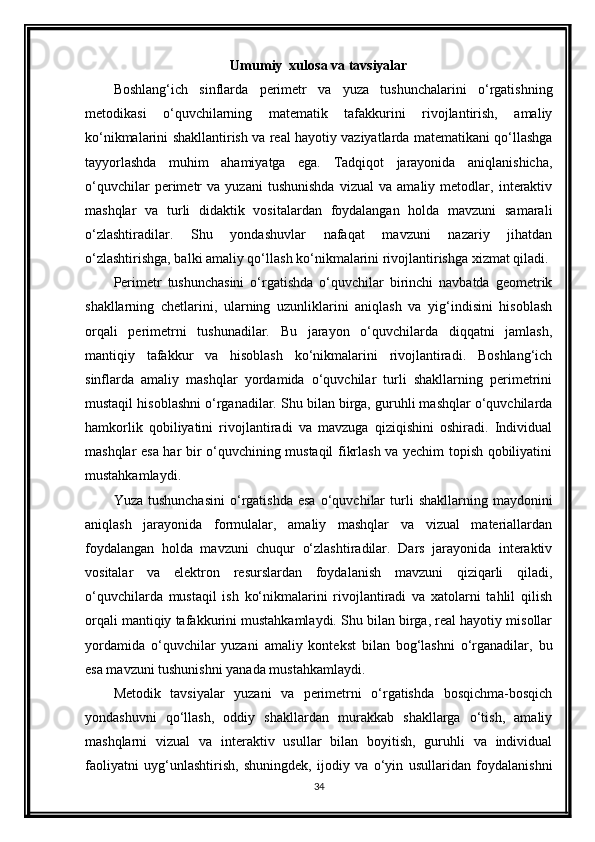 Umumiy  xulosa va tavsiyalar
Boshlang‘ich   sinflarda   perimetr   va   yuza   tushunchalarini   o‘rgatishning
metodikasi   o‘quvchilarning   matematik   tafakkurini   rivojlantirish,   amaliy
ko‘nikmalarini shakllantirish va real hayotiy vaziyatlarda matematikani qo‘llashga
tayyorlashda   muhim   ahamiyatga   ega.   Tadqiqot   jarayonida   aniqlanishicha,
o‘quvchilar   perimetr   va   yuzani   tushunishda   vizual   va   amaliy   metodlar,   interaktiv
mashqlar   va   turli   didaktik   vositalardan   foydalangan   holda   mavzuni   samarali
o‘zlashtiradilar.   Shu   yondashuvlar   nafaqat   mavzuni   nazariy   jihatdan
o‘zlashtirishga, balki amaliy qo‘llash ko‘nikmalarini rivojlantirishga xizmat qiladi.
Perimetr   tushunchasini   o‘rgatishda   o‘quvchilar   birinchi   navbatda   geometrik
shakllarning   chetlarini,   ularning   uzunliklarini   aniqlash   va   yig‘indisini   hisoblash
orqali   perimetrni   tushunadilar.   Bu   jarayon   o‘quvchilarda   diqqatni   jamlash,
mantiqiy   tafakkur   va   hisoblash   ko‘nikmalarini   rivojlantiradi.   Boshlang‘ich
sinflarda   amaliy   mashqlar   yordamida   o‘quvchilar   turli   shakllarning   perimetrini
mustaqil hisoblashni o‘rganadilar. Shu bilan birga, guruhli mashqlar o‘quvchilarda
hamkorlik   qobiliyatini   rivojlantiradi   va   mavzuga   qiziqishini   oshiradi.   Individual
mashqlar esa har bir o‘quvchining mustaqil fikrlash va yechim topish qobiliyatini
mustahkamlaydi.
Yuza  tushunchasini  o‘rgatishda  esa   o‘quvchilar  turli   shakllarning  maydonini
aniqlash   jarayonida   formulalar,   amaliy   mashqlar   va   vizual   materiallardan
foydalangan   holda   mavzuni   chuqur   o‘zlashtiradilar.   Dars   jarayonida   interaktiv
vositalar   va   elektron   resurslardan   foydalanish   mavzuni   qiziqarli   qiladi,
o‘quvchilarda   mustaqil   ish   ko‘nikmalarini   rivojlantiradi   va   xatolarni   tahlil   qilish
orqali mantiqiy tafakkurini mustahkamlaydi. Shu bilan birga, real hayotiy misollar
yordamida   o‘quvchilar   yuzani   amaliy   kontekst   bilan   bog‘lashni   o‘rganadilar,   bu
esa mavzuni tushunishni yanada mustahkamlaydi.
Metodik   tavsiyalar   yuzani   va   perimetrni   o‘rgatishda   bosqichma-bosqich
yondashuvni   qo‘llash,   oddiy   shakllardan   murakkab   shakllarga   o‘tish,   amaliy
mashqlarni   vizual   va   interaktiv   usullar   bilan   boyitish,   guruhli   va   individual
faoliyatni   uyg‘unlashtirish,   shuningdek,   ijodiy   va   o‘yin   usullaridan   foydalanishni
34 
