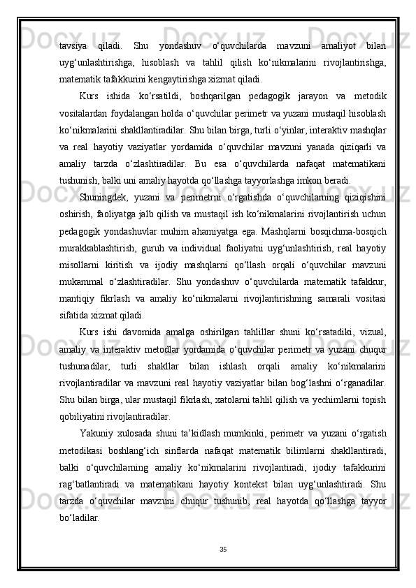 tavsiya   qiladi.   Shu   yondashuv   o‘quvchilarda   mavzuni   amaliyot   bilan
uyg‘unlashtirishga,   hisoblash   va   tahlil   qilish   ko‘nikmalarini   rivojlantirishga,
matematik tafakkurini kengaytirishga xizmat qiladi.
Kurs   ishida   ko‘rsatildi,   boshqarilgan   pedagogik   jarayon   va   metodik
vositalardan foydalangan holda o‘quvchilar perimetr va yuzani mustaqil hisoblash
ko‘nikmalarini shakllantiradilar. Shu bilan birga, turli o‘yinlar, interaktiv mashqlar
va   real   hayotiy   vaziyatlar   yordamida   o‘quvchilar   mavzuni   yanada   qiziqarli   va
amaliy   tarzda   o‘zlashtiradilar.   Bu   esa   o‘quvchilarda   nafaqat   matematikani
tushunish, balki uni amaliy hayotda qo‘llashga tayyorlashga imkon beradi.
Shuningdek,   yuzani   va   perimetrni   o‘rgatishda   o‘quvchilarning   qiziqishini
oshirish, faoliyatga jalb qilish va mustaqil  ish ko‘nikmalarini  rivojlantirish  uchun
pedagogik   yondashuvlar   muhim   ahamiyatga   ega.   Mashqlarni   bosqichma-bosqich
murakkablashtirish,   guruh   va   individual   faoliyatni   uyg‘unlashtirish,   real   hayotiy
misollarni   kiritish   va   ijodiy   mashqlarni   qo‘llash   orqali   o‘quvchilar   mavzuni
mukammal   o‘zlashtiradilar.   Shu   yondashuv   o‘quvchilarda   matematik   tafakkur,
mantiqiy   fikrlash   va   amaliy   ko‘nikmalarni   rivojlantirishning   samarali   vositasi
sifatida xizmat qiladi.
Kurs   ishi   davomida   amalga   oshirilgan   tahlillar   shuni   ko‘rsatadiki,   vizual,
amaliy   va   interaktiv   metodlar   yordamida   o‘quvchilar   perimetr   va   yuzani   chuqur
tushunadilar,   turli   shakllar   bilan   ishlash   orqali   amaliy   ko‘nikmalarini
rivojlantiradilar   va   mavzuni   real   hayotiy   vaziyatlar   bilan   bog‘lashni   o‘rganadilar.
Shu bilan birga, ular mustaqil fikrlash, xatolarni tahlil qilish va yechimlarni topish
qobiliyatini rivojlantiradilar.
Yakuniy   xulosada   shuni   ta’kidlash   mumkinki,   perimetr   va   yuzani   o‘rgatish
metodikasi   boshlang‘ich   sinflarda   nafaqat   matematik   bilimlarni   shakllantiradi,
balki   o‘quvchilarning   amaliy   ko‘nikmalarini   rivojlantiradi,   ijodiy   tafakkurini
rag‘batlantiradi   va   matematikani   hayotiy   kontekst   bilan   uyg‘unlashtiradi.   Shu
tarzda   o‘quvchilar   mavzuni   chuqur   tushunib,   real   hayotda   qo‘llashga   tayyor
bo‘ladilar.
35 