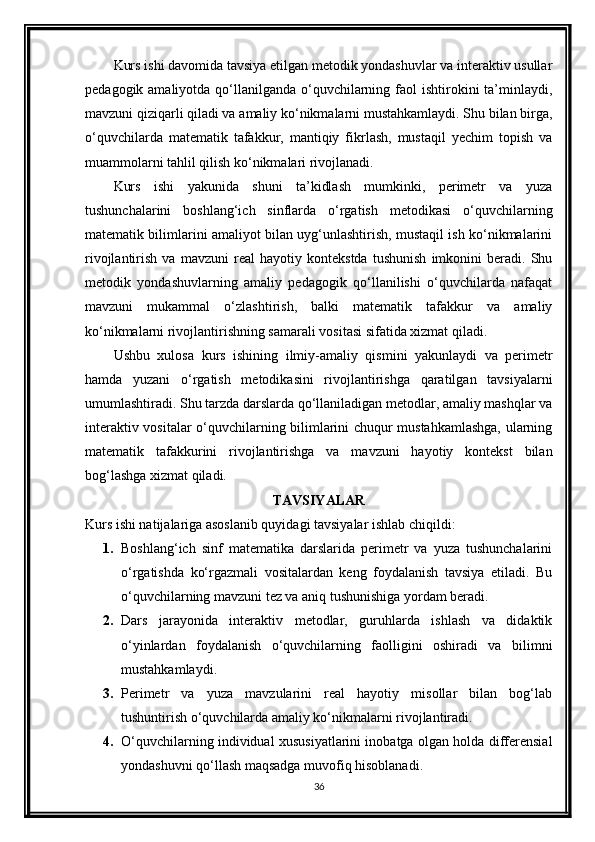 Kurs ishi davomida tavsiya etilgan metodik yondashuvlar va interaktiv usullar
pedagogik amaliyotda qo‘llanilganda o‘quvchilarning faol  ishtirokini  ta’minlaydi,
mavzuni qiziqarli qiladi va amaliy ko‘nikmalarni mustahkamlaydi. Shu bilan birga,
o‘quvchilarda   matematik   tafakkur,   mantiqiy   fikrlash,   mustaqil   yechim   topish   va
muammolarni tahlil qilish ko‘nikmalari rivojlanadi.
Kurs   ishi   yakunida   shuni   ta’kidlash   mumkinki,   perimetr   va   yuza
tushunchalarini   boshlang‘ich   sinflarda   o‘rgatish   metodikasi   o‘quvchilarning
matematik bilimlarini amaliyot bilan uyg‘unlashtirish, mustaqil ish ko‘nikmalarini
rivojlantirish   va   mavzuni   real   hayotiy   kontekstda   tushunish   imkonini   beradi.   Shu
metodik   yondashuvlarning   amaliy   pedagogik   qo‘llanilishi   o‘quvchilarda   nafaqat
mavzuni   mukammal   o‘zlashtirish,   balki   matematik   tafakkur   va   amaliy
ko‘nikmalarni rivojlantirishning samarali vositasi sifatida xizmat qiladi.
Ushbu   xulosa   kurs   ishining   ilmiy-amaliy   qismini   yakunlaydi   va   perimetr
hamda   yuzani   o‘rgatish   metodikasini   rivojlantirishga   qaratilgan   tavsiyalarni
umumlashtiradi. Shu tarzda darslarda qo‘llaniladigan metodlar, amaliy mashqlar va
interaktiv vositalar o‘quvchilarning bilimlarini chuqur mustahkamlashga, ularning
matematik   tafakkurini   rivojlantirishga   va   mavzuni   hayotiy   kontekst   bilan
bog‘lashga xizmat qiladi.
TAVSIYALAR
Kurs ishi natijalariga asoslanib quyidagi tavsiyalar ishlab chiqildi:
1. Boshlang‘ich   sinf   matematika   darslarida   perimetr   va   yuza   tushunchalarini
o‘rgatishda   ko‘rgazmali   vositalardan   keng   foydalanish   tavsiya   etiladi.   Bu
o‘quvchilarning mavzuni tez va aniq tushunishiga yordam beradi. 
2. Dars   jarayonida   interaktiv   metodlar,   guruhlarda   ishlash   va   didaktik
o‘yinlardan   foydalanish   o‘quvchilarning   faolligini   oshiradi   va   bilimni
mustahkamlaydi. 
3. Perimetr   va   yuza   mavzularini   real   hayotiy   misollar   bilan   bog‘lab
tushuntirish o‘quvchilarda amaliy ko‘nikmalarni rivojlantiradi. 
4. O‘quvchilarning individual xususiyatlarini inobatga olgan holda differensial
yondashuvni qo‘llash maqsadga muvofiq hisoblanadi. 
36 